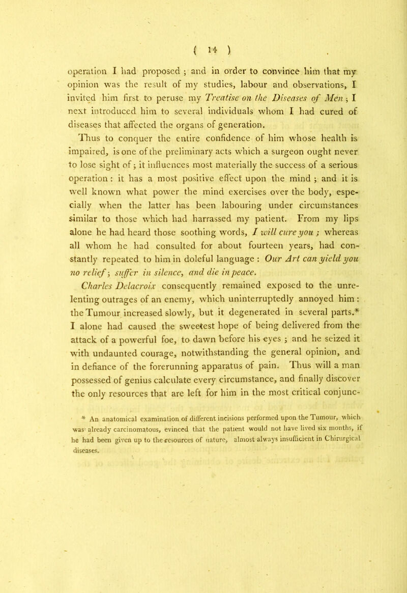 operation I had proposed ; and in order to convince him that my. opinion was the result of my studies, labour and observations, I invited him first to peruse my Treatise on the Diseases of Men ; I next introduced him to several individuals whom I had cured of diseases that affected the organs of generation. Thus to conquer the entire confidence of him whose health is impaired, is one of the preliminary acts which a surgeon ought never to lose sight of; it influences most materially the success of a serious operation : it has a most positive effect upon the mind ; and it is well known what power the mind exercises over the body, espe- cially when the latter has been labouring under circumstances similar to those which had harrassed my patient. From my lips alone he had heard those soothing words, I will cure you ; whereas all whom he had consulted for about fourteen years, had con- stantly repeated to him in doleful language : Our Art can yield you no relief; suffer in silence, and die in peace. Charles Delacroix consequently remained exposed to the unre- lenting outrages of an enemy, which uninterruptedly annoyed him : the Tumour increased slowly, but it degenerated in several parts.* I alone had caused the sweetest hope of being delivered from the attack of a powerful foe, to dawn before his eyes ; and he seized it with undaunted courage, notwithstanding the general opinion, and in defiance of the forerunning apparatus of pain. Thus will a man possessed of genius calculate every circumstance, and finally discover the only resources that are left for him in the most critical conjunc- * An anatomical examination of different incisions performed upon the Tumour, which •was1 already carcinomatous, evinced that the patient would not have lived six months, if he had been given up to the iresources of nature, almost always insufficient in Chirurgical diseases.