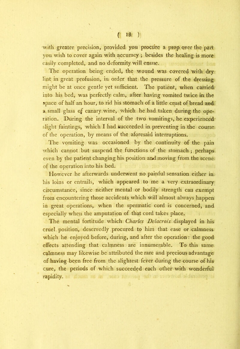 with greater precision, provided you procure a prop over the part you wish to cover again with accuracy ; besides the healing is more easily completed, and no deformity will ensue. The operation being ended, the wound was covered with dry lint in great profusion, in order that the pressure of the dressing might be at once gentle yet sufficient. The patient, when carried into his bed, was perfectly calm, after having vomited twice in the space of half an hour, to rid his stomach of a little cr,ust of bread and a small glass of canary wine, which he had taken during the opeT ration. During the interval of the two vomitings, he experienced slight faintings, which I had succeeded in preventing in the course of the operation, by means of the aforesaid interruptions. The vomiting was occasioned by the continuity of the pain which cannot but suspend the functions of the stomach ; perhaps even by the patient changing his position and moving from the scene of the operation into his bed. However he afterwards underwent no painful sensation either in his loins or entrails, which appeared to me a very extraordinary circumstance, since neither mental or bodily strength can exempt from encountering those accidents which will almost always happen in great operations, when the spermatic cord is concerned, and especially when the amputation of that cord takes place. The mental fortitude which Charles Delacroix displayed in his cruel position, deservedly procured to him that ease or calmness which he enjoyed before, during, and after the operation: the good effects attending that calmness are innumerable. To this same calmness may likewise be attributed the rare and precious advantage of having been free from the slightest fever during the course o-f his cure, the periods of which succeeded each other with wonderful rapidity.