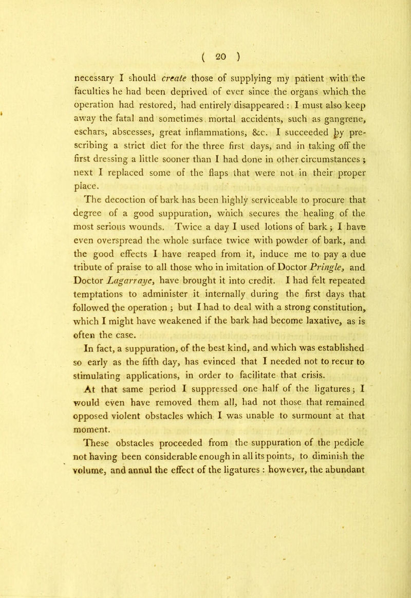 necessary I should create those of supplying my patient with the faculties he had been deprived of ever since the organs which the operation had restored, had entirely disappeared : I must also keep away the fatal and sometimes mortal accidents, such as gangrene, eschars, abscesses, great inflammations, &c. I succeeded Jpy pre- scribing a strict diet for the three first days, and in taking off the first dressing a little sooner than I had done in other circumstances ; next I replaced some of the flaps that were not in their proper piace. The decoction of bark has been highly serviceable to procure that degree of a good suppuration, which secures the healing of the most serious wounds. Twice a day I used lotions of bark; I have even overspread the whole surface twice with powder of bark, and the good effects I have reaped from it, induce me to pay a due tribute of praise to all those who in imitation of Doctor Pringle, and Doctor Lagarrayc, have brought it into credit. I had felt repeated temptations to administer it internally during the first days that followed the operation ; but I had to deal with a strong constitution, which I might have weakened if the bark had become laxative, as is often the case. In fact, a suppuration, of the best kind, and which was established so early as the fifth day, has evinced that I needed not to recur to stimulating applications, in order to facilitate that crisis. At that same period I suppressed one half of the ligatures; I would even have removed them all, had not those that remained opposed violent obstacles which I was unable to surmount at that moment. These obstacles proceeded from the suppuration of the pedicle not having been considerable enough in all its points, to diminish the volume, and annul the effect of the ligatures: however, the abundant