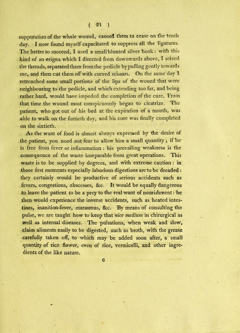 suppuration of the whole wound, caused them to cease on the tenth day. I now found myself capacitated to suppress ail the ligatures. The better to succeed, I used a smallblunted silver hook: with this kind of an erigna which I directed from downwards above, I seized the threads, separated them from the pedicle by pulling gently towards me, and then cut them off with curved scissars. On the same'day I retrenched some small portions of the lips of the wound that were neighbouring to the pedicle, and which extending too far, and being rather hard, would have impeded the completion of the cure. From that time the wound most conspicuously began to cicatrize. The patient, who got out of his bed at the expiration of a month, was able to walk on the fortieth day, and his cure was finally completed on the sixtieth. As the want of food is almost always expressed by the desire of the patient, you need not fear to allow him a small quantity j if he is free from fever or inflammation : his prevailing weakness is the consequence of the waste inseparable from great operations. This waste is to be supplied by degrees, and with extreme caution: in those first moments especially laborious digestions are to be dreaded s they certainly would be productive of serious accidents such as fevers, congestions, abscesses, &c. It would be equally dangerous to leave the patient to be a prey to the real want of nourishment: he then would experience the inverse accidents, such as heated intes- tines, inanition-fever, marasmus, &c. By means of consulting the pulse, we are taught how to keep that nice medium in chirurgical as well as internal diseases. The pulsations, when weak and slow, claim aliments easily to be digested, such as broth, with the grease carefully taken off, to which may be added soon after, a small quantity of rice flower, even of rice, vermicelli, and other ingre- dients of the like nature. 6