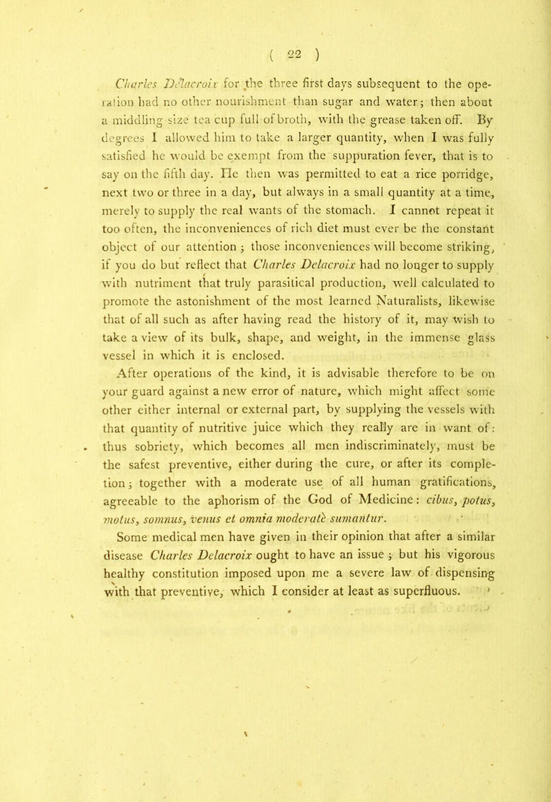 Charles Delacroix for the three first days subsequent to the ope- ration had no other nourishment than sugar and water; then about a middling size tea cup full of broth, with the grease taken off. By degrees 1 allowed him to take a larger quantity, when I was fully satisfied he would be exempt from the suppuration fever, that is to say on the fifth day. He then was permitted to eat a rice porridge, next two or three in a day, but always in a small quantity at a time, merely to supply the real wants of the stomach. I cannot repeat it too often, the inconveniences of rich diet must ever be the constant object of our attention; those inconveniences will become striking, if you do but reflect that Charles Delacroix had no longer to supply t with nutriment that truly parasitical production, well calculated to promote the astonishment of the most learned Naturalists, likewise that of all such as after having read the history of it, may wish to take a view of its bulk, shape, and weight, in the immense glass vessel in which it is enclosed. After operations of the kind, it is advisable therefore to be on your guard against anew error of nature, which might affect some other either internal or external part, by supplying the vessels with that quantity of nutritive juice which they really are in want of: . thus sobriety, which becomes all men indiscriminately, must be the safest preventive, either during the cure, or after its comple- tion ; together with a moderate use of all human gratifications, agreeable to the aphorism of the God of Medicine: cibus, potus, motus, sonmus, venus et omnia moderate sumantur. Some medical men have given in their opinion that after a similar disease Charles Delacroix ought to have an issue ; but his vigorous healthy constitution imposed upon me a severe law of dispensing with that preventive, which I consider at least as superfluous. . ..)