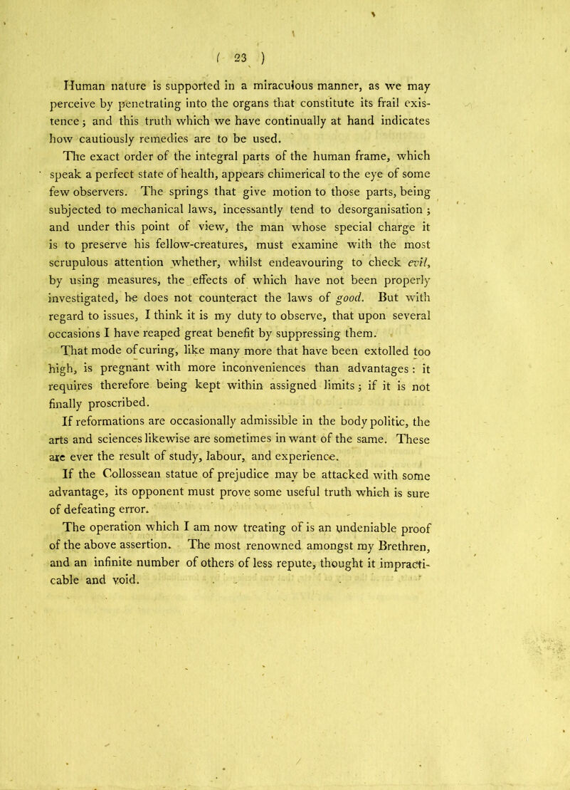 Human nature is supported in a miraculous manner, as we may perceive by penetrating into the organs that constitute its frail exis- tence ; and this truth which we have continually at hand indicates how cautiously remedies are to be used. The exact order of the integral parts of the human frame, which speak a perfect state of health, appears chimerical to the eye of some few observers. The springs that give motion to those parts, being subjected to mechanical laws, incessantly tend to desorganisation ; and under this point of view, the man whose special charge it is to preserve his fellow-creatures, must examine with the most scrupulous attention whether, whilst endeavouring to check evil, by using measures, the effects of which have not been properly- investigated, he does not counteract the laws of good. But with regard to issues, I think it is my duty to observe, that upon several occasions I have reaped great benefit by suppressing them. That mode of curing, like many more that have been extolled too high, is pregnant with more inconveniences than advantages: it requires therefore being kept within assigned limits; if it is not finally proscribed. If reformations are occasionally admissible in the body politic, the arts and sciences likewise are sometimes in want of the same. These are ever the result of study, labour, and experience. If the Collossean statue of prejudice may be attacked with some advantage, its opponent must prove some useful truth which is sure of defeating error. The operation which I am now treating of is an undeniable proof of the above assertion. The most renowned amongst my Brethren, and an infinite number of others of less repute, thought it impracti- cable and void. /