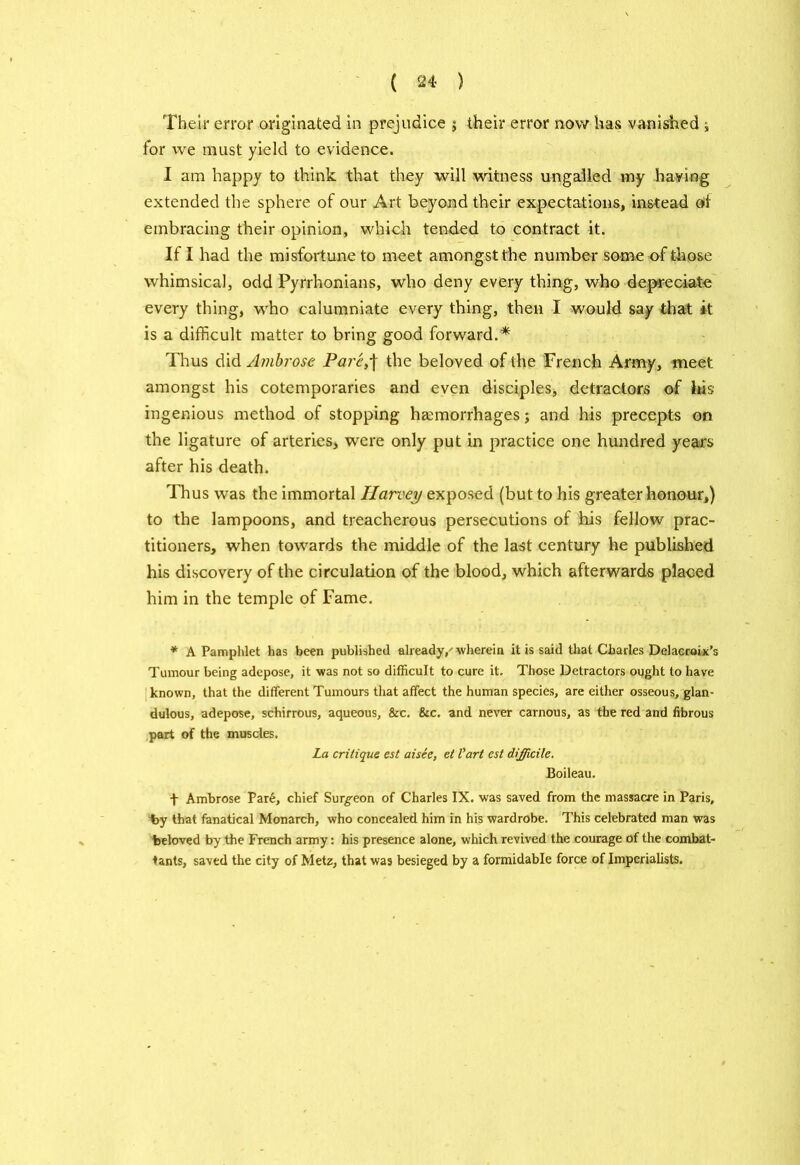 Their error originated in prejudice ; their error now has vanished j for vve must yield to evidence. I am happy to think that they will witness ungalled my having extended the sphere of our Art beyond their expectations, instead of embracing their opinion, which tended to contract it. If I had the misfortune to meet amongst the number some of those whimsical, odd Pyrrhonians, who deny every thing, who depreciate; every thing, who calumniate every thing, then I would say that it is a difficult matter to bring good forward.* Thus did Ambrose Pare,\ the beloved of the French Army, meet amongst his cotemporaries and even disciples* detractors of his ingenious method of stopping haemorrhages; and his precepts on the ligature of arteries, were only put in practice one hundred years after his death. Thus was the immortal Harvey exposed (but to his greater honour,) to the lampoons, and treacherous persecutions of his fellow prac- titioners, when towards the middle of the last century he published his discovery of the circulation of the blood, which afterwards placed him in the temple of Fame. * A Pamphlet has been published already/wherein it is said that Charles Delacroix’s Tumour being adepose, it was not so difficult to cure it. Those Detractors ought to have known, that the different Tumours that affect the human species, are either osseous, glan- dulous, adepose, schirrous, aqueous, &c. &c. and never carnous, as the red and fibrous part of the muscles. La critique est aisee, et Vart est difficile. Boileau. f Ambrose Par6, chief Surgeon of Charles IX. was saved from the massacre in Paris, by that fanatical Monarch, who concealed him in his wardrobe. This celebrated man was beloved by the French army: his presence alone, which revived the courage of the combat- tants, saved the city of Metz, that was besieged by a formidable force of Imperialists.