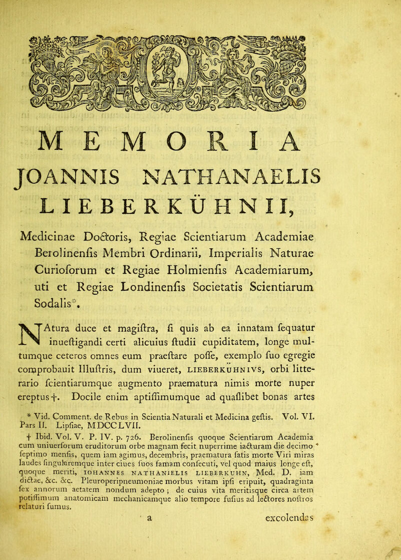 MEMORIA JOANNIS NATHANAELIS LIEBERKUHNII, Medicinae Do<£i:oris, Regiae Scientiarum Academiae Beiolinenfis Membri Ordinarii, Imperialis Naturae Curioforum et Regiae Holmienfis Academiarum, uti et Regiae Londinenfis Societatis Scientiarum Sodalis^ NAtura duce et magiftra, fi quis ab ea innatam fequatur inueftigandi certi alicuius ftudii cupiditatem, longe mul- tumque ceteros omnes eum praeftare poffe, exemplo fuo egregie comprobauit Illuftris, dum viueret, lieberkuhnivs, orbi litte- rario fcientiarumque augmento praematura nimis morte nuper ereptus-f. Docile enim aptiffimumque ad quaflibet bonas artes * Vid. Comment. de Kebus in Scientia Naturali et Medicina geilis. Vol. VI. Pars II. Lipfiae, MDCCLVII. t Ibid. Vol. V. P. IV. p. 726. Berolinenfis quoque Scientiarum Academia cum uniuerforum eruditorum orbe magnam fecit nuperrime iafturam die decimo ” feptimo menfis, quem iam agimus, decembris, praematura fatis morte Viri miras laudes fingukremque Inter ciues fuos famam confecuti, vel quod maius longe eft, quoque meriti, iohannes nathanielis lieberkuhn, Med. D. iam diftae, &c. &c. Pleuroperipneumoniae morbus vitam ipfi eripuit, quadraginta fex annorum aetatem nondum adepto ; de cuius vita meritisque circa artem potiffimum anatomicam mechanicamque alio tempore fufius ad leftores noftros relaturi fumus. a excolendas