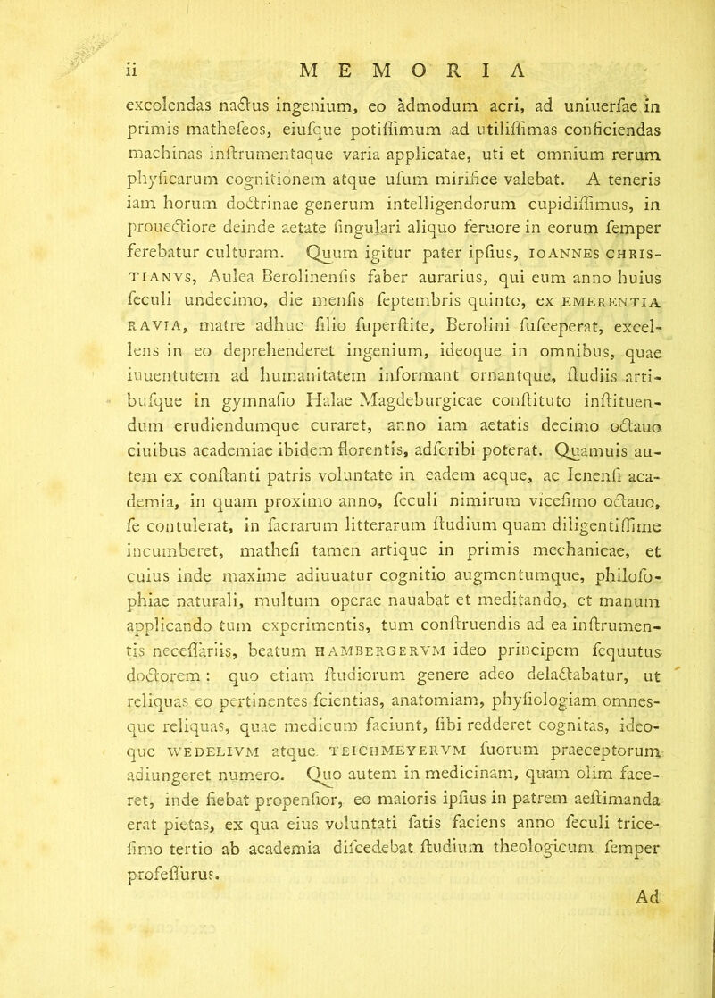 excolendas nadius ingenium, eo admodum acri, ad uniiierfae in primis mathefeos, eiufque potiliimum ad utiliffimas conficiendas machinas inftrumentaque varia applicatae, uti et omnium rerum phyiicarum cognitionem atque ufum mirifice valebat. A teneris iam horum dodtrinae generum intelligendorum cupidifiimus, in prouedliore deinde aetate fingulari aliquo teruore in eorum femper ferebatur culturam. Quum igitur pater ipfius, ioannes chris- TiANVs, Aulea Berolinenfis faber aurarius, qui eum anno huius feculi undecimo, die menfis feptembris quinte, ex emerentia RAVI A, matre adhuc filio fuperftite, Berolini fufeeperat, excel- lens in eo deprehenderet ingenium, ideoque in omnibus, quae iuuentutem ad humanitatem informant ernantque, ftudiis arti- bufque in gymnafio Flalae Magdeburgicae condituto indituen- dum erudiendumque curaret, anno iam aetatis decimo odtauo ciuibus academiae ibidem florentis, adferibi poterat. Quamuis au- tem ex condanti patris voluntate in eadem aeque, ac lenenfi aca- demia, in quam proximo anno, feculi nimirum vicefimo oclauo, fe contulerat, in facrarum litterarum dudium quam diligentifiime incumberet, mathefi tamen artique in primis mechanicae, et cuius inde maxime adiuuatur cognitio augmentumque, philofo- phiae naturali, multum operae nauabat et meditando, et manum applicando tum experimentis, tum condruendis ad ea indrumen- tis necedariis, beatum hambergervm ideo principem fequutus doclorem : quo etiam diidiorum genere adeo deladtabatur, ut reliquas eo pertinentes fcientias, anatomiam, phyfiologiam omnes- que reliquas, quae medicum faciunt, fibi redderet cognitas, ideo- que WEDELIVM atque, teichmeyervm fuorum praeceptorum, adiungeret numero. Q^o autem in medicinam, quam olim face- ret, inde fiebat propenfior, eo maioris ipfius in patrem aedimanda erat pietas, ex qua eius voluntati fatis faciens anno feculi trice- fimo tertio ab academia difcedebat dudium theologicum femper profeflurus. Ad