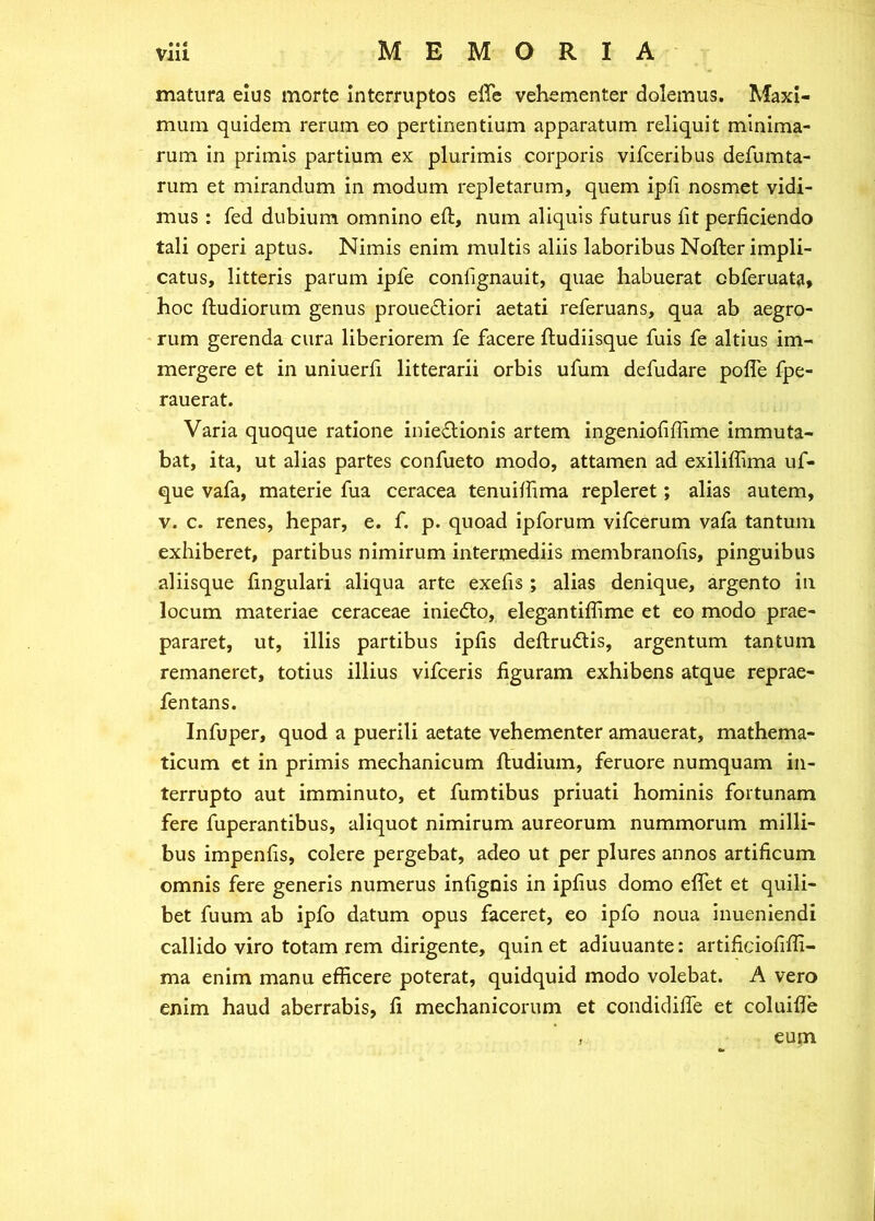 matura eius morte Interruptos effe vehementer dolemus. Maxi- mum quidem rerum eo pertinentium apparatum reliquit minima- rum in primis partium ex plurimis corporis vifceribus defumta- rum et mirandum in modum repletarum, quem ipfi nosmet vidi- mus : fed dubium omnino eft, nuin aliquis futurus fit perficiendo tali operi aptus. Nimis enim multis aliis laboribus Nofter impli- catus, litteris parum ipfe confignauit, quae habuerat cbferuata, hoc ftudiorum genus prouedliori aetati referuans, qua ab aegro- rum gerenda cura liberiorem fe facere ftudiisque fuis fe altius im- mergere et in uniuerfi litterarii orbis ufum defudare poffe fpe- rauerat. Varia quoque ratione inieflionis artem ingeniofiffime immuta- bat, ita, ut alias partes confueto modo, attamen ad exiliffima uf- que vafa, materie fua ceracea tenuiffima repleret; alias autem, V. c. renes, hepar, e. f. p. quoad ipforum vifcerum vafa tantum exhiberet, partibus nimirum intermediis membranofis, pinguibus aliisque fingulari aliqua arte exefis ; alias denique, argento in locum materiae ceraceae iniedlo, elegantiffime et eo modo prae- pararet, ut, illis partibus ipfis deftrudlis, argentum tantum remaneret, totius illius vifceris figuram exhibens atque reprae- fentans. Infuper, quod a puerili aetate vehementer amauerat, mathema- ticum ct in primis mechanicum ftudium, feruore numquam in- terrupto aut imminuto, et fumtibus priuati hominis fortunam fere fuperantibus, aliquot nimirum aureorum nummorum milli- bus impenfis, colere pergebat, adeo ut per plures annos artificum omnis fere generis numerus infignis in ipfius domo eflet et quili- bet fuum ab ipfo datum opus faceret, eo ipfo noua inueniendi callido viro totam rem dirigente, quin et adiuuante: artificiofifli- ma enim manu efficere poterat, quidquid modo volebat. A vero enim haud aberrabis, fi mechanicorum et condidilfe et coluiile } eum