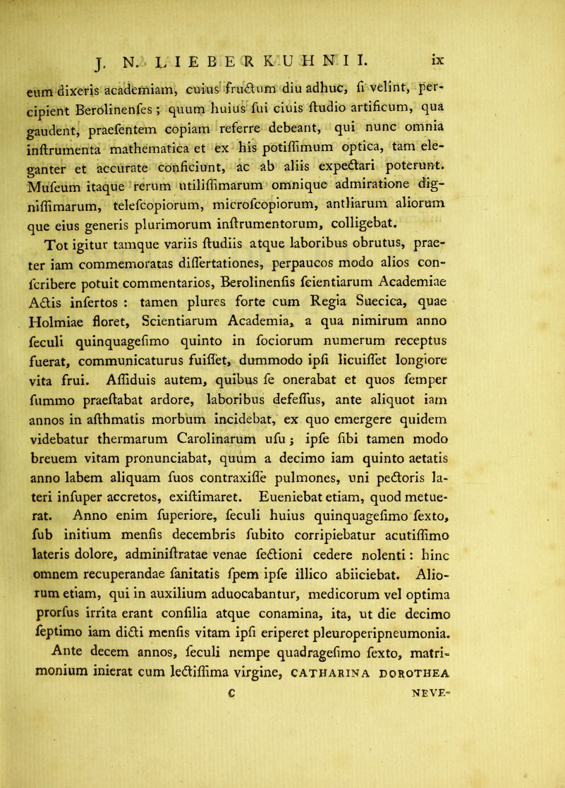 eum dixeris aca(lemiam, cuius! sfrudlum diu adhuc, h velint, |)er- cipient Berolinenfes; quum huius fui ciuis fludio artificum, qua gaudent, praefentem copiam referre debeant, qui nunc omnia inftrumenta mathematica et ex his potiffimum optica, tam ele- ganter et accurate conficiunt, ac ab aliis expedtari poterunt. Mufeum itaque rerum utiliffimarum omnique admiratione dig- niffimarum, telefcopiorum, microfcopiorum, antliarum aliorum que eius generis plurimorum inftrumcntorum, colligebat. Tot igitur tamque variis ftudiis atque laboribus obrutus, prae- ter iam commemoratas diflertationes, perpaucos modo alios con- fcribere potuit commentarios, Berolinenfis feientiarum Academiae Adtis infertos : tamen plures forte cum Regia Suecica, quae Holmiae floret, Scientiarum Academia* a qua nimirum anno feculi quinquagefimo quinto in fociorum numerum receptus fuerat, communicaturus fuiflet, dummodo ipfi licuiffet longiore vita frui. Affiduis autem, quibus fe onerabat et quos femper fummo praeftabat ardore, laboribus defeflus, ante aliquot iam annos in afthmatis morbum incidebat, ex quo emergere quidem videbatur thermarum Carolinarum ufu j ipfe fibi tamen modo breuem vitam pronunciabat, quum a decimo iam quinto aetatis anno labem aliquam fuos contraxifle pulmones, uni pedtoris la- teri infuper accretos, exiflimaret. Eueniebat etiam, quod metue- rat. Anno enim fuperiore, feculi huius quinquagefimo fexto, fub initium menfis decembris fubito corripiebatur acutiffimo lateris dolore, adminiflratae venae fedlioni cedere nolenti: hinc omnem recuperandae fanitatis fpem ipfe iilico abiiciebat. Alio- rum etiam, qui in auxilium aduocabantur, medicorum vel optima prorfus irrita erant confilia atque conamina, ita, ut die decimo feptimo iam didli menfis vitam ipfi eriperet pleuroperipneumonia. Ante decem annos, feculi nempe quadragefimo fexto, matri« monium inierat cum ledtiffima virgine, catharina dorothea C NEVE-