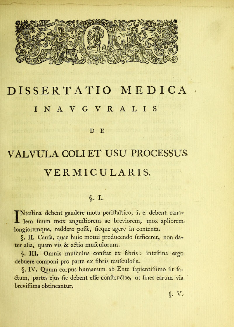 DISSERTATIO MEDICA INAVGVRALIS D E VALVULA COLI ET USU PROCESSUS VERMICULARIS. §. I. INteftina debent gaudere motu periftaltico, i. e. debent cana- lem fuum mox anguftiorem ac breviorem, mox apliorem longioremque, reddere poffe, ficque agere in contenta. §. II. Caufa, quae huic motui producendo fufficeret, non da- tur alia, quam vis & adio mufculorum. §. III. Omnis mufculus conflat ex fibris: inteflina ergo debuere componi pro parte ex fibris mufculofis. §. IV. Quum corpus humanum ab Ente fapientiffimo fit fa- dum, partes ejus fic debent effe conflrudae, ut fines earum via breviffima obtineantur, §. v„