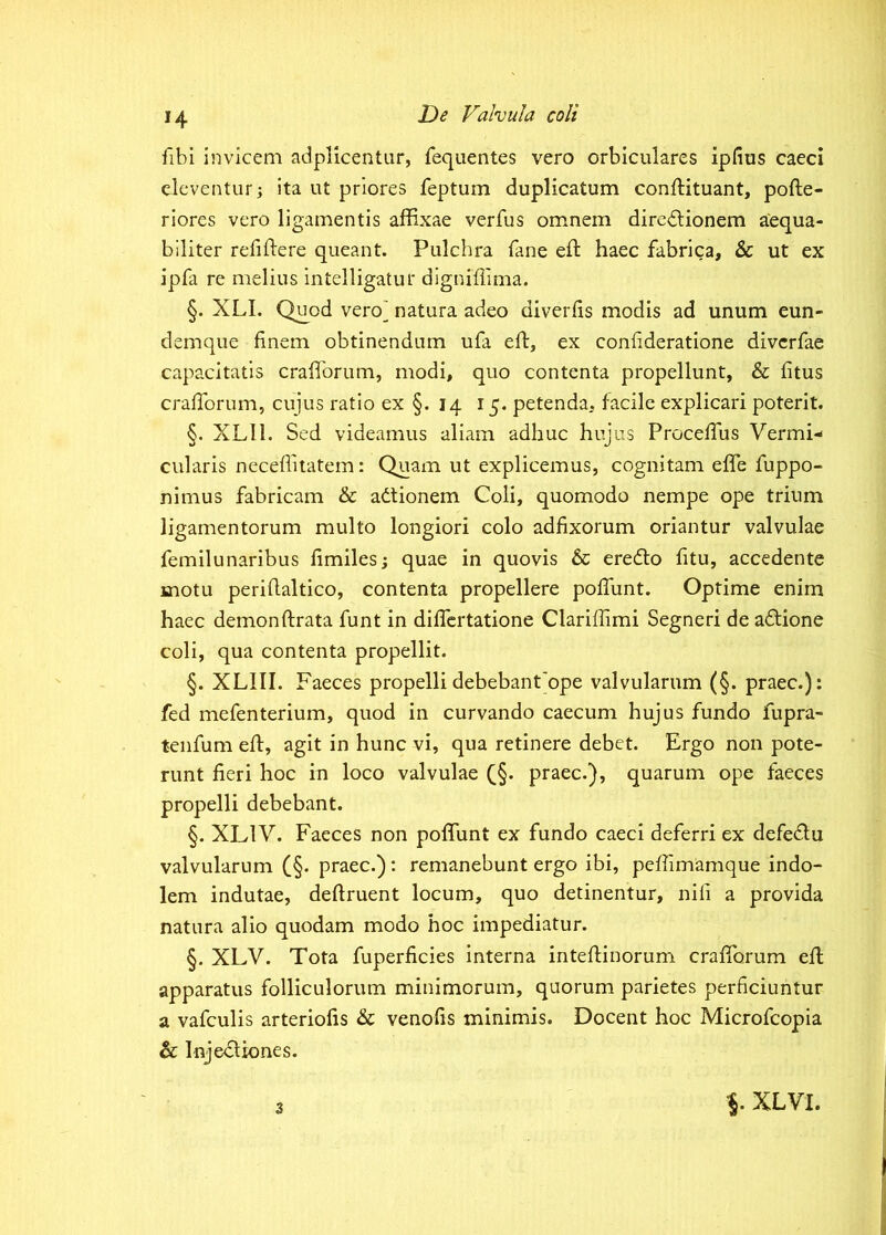 H fibi invicem adplicentur, fequentes vero orbiculares ipfius caeci eleventur; ita ut priores feptum duplicatum conftituant, pofte- riores vero ligamentis affixae verfus omnem dire<ilionem aequa- biliter refiftere queant. Pulchra fane eft haec fabrica, & ut ex ipfa re melius intelligatur digniffima. §. XLI. Qu^od vero^ natura adeo diverlis modis ad unum eun- demque finem obtinendum ufa eft, ex confideratione diverfae capacitatis crafiorum, modi, quo contenta propellunt, & fitus crafibrum, cujus ratio ex §. 14 15. petenda, facile explicari poterit. §. XLll. Sed videamus aliam adhuc hiqus Procefius Vermi- cularis neceflitatem: Quam ut explicemus, cognitam effe fuppo- nimus fabricam & adtionem Coli, quomodo nempe ope trium ligamentorum multo longiori colo adfixorum oriantur valvulae femilunaribus fimiles; quae in quovis & eredlo fitu, accedente motu perifialtico, contenta propellere poffunt. Optime enim haec demonftrata funt in differtatione Clariffimi Segneri de adtione coli, qua contenta propellit. §. XLIII. Faeces propelli debebant'ope valvularum (§. praec.): fed mefenterium, quod in curvando caecum hujus fundo fupra- tenfum eft, agit in hunc vi, qua retinere debet. Ergo non pote- runt fieri hoc in loco valvulae (_§. praec.}, quarum ope faeces propelli debebant. §. XLIV. Faeces non pofifunt ex fundo caeci deferri ex defedlu valvularum (§. praec.): remanebunt ergo ibi, peftimamque indo- lem indutae, deftruent locum, quo detinentur, nifi a provida natura alio quodam modo hoc impediatur. §. XLV. Tota fuperficies Interna inteftinorum crafibrum eft apparatus folliculorum minimorum, quorum parietes perficiuntur a vafculis arteriofis & venofis minimis. Docent hoc Microfeopia & Injebliones. 3 XLVI.