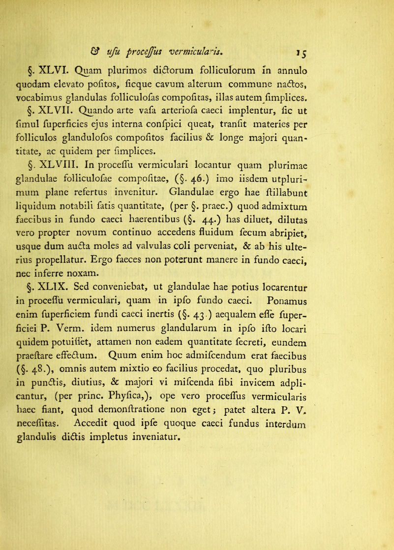 §. XLVI. Quam plurimos di£lorum folliculorum m annulo quodam elevato politos, licque cavum alterum commune na6tos, vocabimus glandulas folliculofas compolitas, illas autem llmpiices. §. XLVII. Quando arte vafa arteriofa caeci implentur, lic ut fimul fuperficies ejus interna confpici queat, tranlit materies per folliculos glandulofos compolitos facilius & longe majori quan- titate, ac quidem per fimplices. §. XLVIII. In procelTu vermiculari locantur quam plurimae glandulae folliculofae compofitae, (§. 46.) imo iisdem utpluri^ mum plane refertus invenitur. Glandulae ergo hae ftillabunt liquidum notabili fatis quantitate, (per §. praec.) quod admixtum faecibus in fundo caeci haerentibus (§. 44.) has diluet, dilutas vero propter novum continuo accedens fluidum fecum abripiet, usque dum au6la moles ad valvulas coli perveniat, & ab his ulte- rius propellatur. Ergo faeces non poterunt manere in fundo caeci, nec inferre noxam. §. XLTX. Sed conveniebat, ut glandulae hae potius locarentur in proceflu vermiculari, quam in ipfo fundo caeci. Ponamus enim fuperficiem fundi caeci inertis (§. 43 .) aequalem ede fuper- ficiei P. Verm. idem numerus glandularum in ipfo ifto locari quidem potuiflet, attamen non eadem quantitate fecreti, eundem praeftare effedlum. Quum enim hoc admifeendum erat faecibus (§. 48.), omnis autem mixtio eo facilius procedat, quo pluribus in pundtis, diutius, & majori vi mifcenda libi invicem adpli- cantur, (per prine. Phyfica,), ope vero procelfus vermicularis haec fiant, quod demonfiratione non eget; patet altera P. V. neceffitas. Accedit quod ipfe quoque caeci fundus interdum glandulis didis impletus inveniatur.