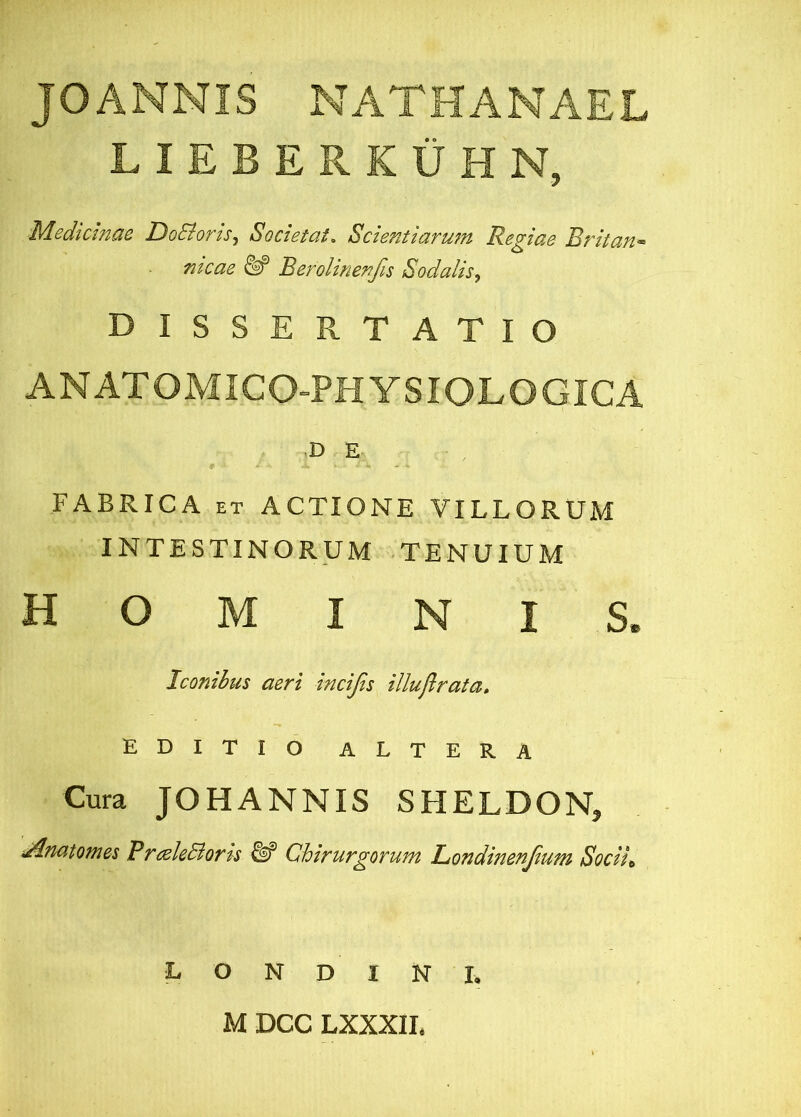 JO ANNIS NATHANAEL LIEBERKUHN, Medicinae DoSiorts^ Societate Scientiarujn Regiae Britan-> meae ^ Berolinenfis Sodalis^ DISSERTATIO ANATOMICO-PHYSIOLOGICA .D E FABRICA ET ACTIONE VILLORUM INTESTINORUM TENUIUM HOMINIS. Iconibus aeri incijis illuflrata. EDITIO ALTERA Cura JOHANNIS SHELDON, i^nutojn&s PrtsleBofts ^ ChivurgoTunt LjondinsnJium Sociit L O N D I N I. M DCC LXXXII.