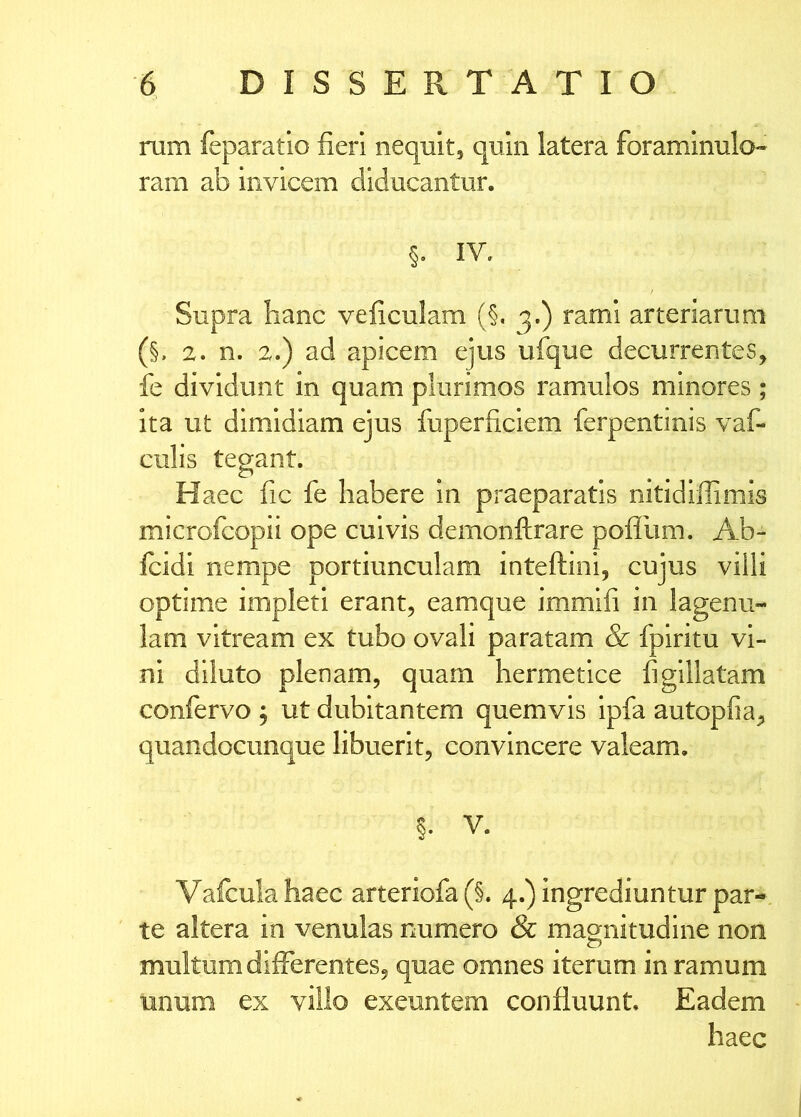 rum feparatio fieri nequit, quin latera foraminulo-» ram ab invicem diducantur. IV, Supra hanc veficulam (§, 3.) rami arteriarum (§. a. n. 2.) ad apicem ejus ufque decurrentes, fe dividunt in quam plurimos ramulos minores; ita ut dimidiam ejus fuperficiem ferpentinis vaf- culis tegant. Haec fic fe habere in praeparatis nitidiffimis microfcopii ope cuivis demonftrare pofllim. Ab- icidi nempe portiunculam inteftini, cujus villi optime impleti erant, eamque immifi in lagenu- lam vitream ex tubo ovali paratam & fpiritu vi- ni diluto plenam, quam hermetice figlllatam confervo 5 ut dubitantem quemvis Ipfa autopfia^ quandocunque libuerit, convincere valeam, §. V. Vafculahaec arteriofa(§. 4.) ingrediuntur par- te altera in venulas numero & mao;nitudine non o multum differentes, quae omnes iterum in ramum unum ex villo exeuntem confluunt. Eadem haec
