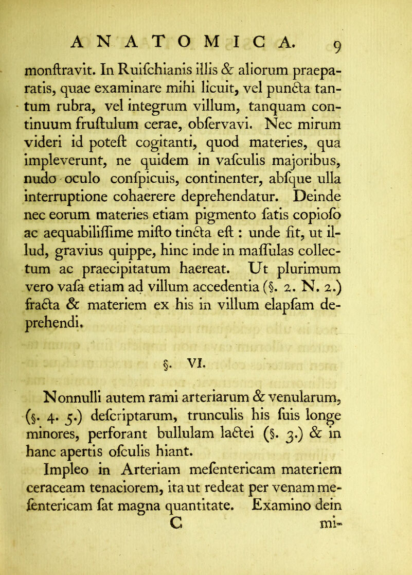 monftravlt. In Ruifchiams illis & aliorum praepa- ratis, quae examinare mihi licuit, vel punfta tan- ■ tum rubra, vel integrum villum, tanquam con- tinuum fruftulum cerae, oblervavi. Nec mirum videri id poteft cogitanti, quod materies, qua impleverunt, ne quidem in vafculis majoribus, nudo oculo confpicuis, continenter, abfque ulla interruptione cohaerere deprehendatur. Deinde nec eorum materies etiam pigmento fatis copiofo ac aequabiliffime milio tinfta eft : unde fit, ut il- lud, gravius quippe, hinc inde in mallulas collec- tum ac praecipitatum haereat. Ut plurimum vero vafa etiam ad villum accedentia (§. 2. N, 2.) frafla & materiem ex his in villum elapfam de- prehendi, §. VI. Nonnulli autem rami arteriarum & venularum, (§. 4. 5.) defcriptarum, trunculis his luis longe minores, perforant bullulam laftei (§. & in hanc apertis ofculis hiant. Impleo in Arteriam melentericam materiem ceraceam tenaciorem, ita ut redeat per venam me- fentericam fat magna quantitate. Examino dein C mi»