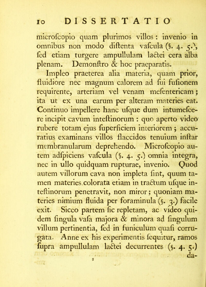 mlcrofcoplo quam plurimos villos : invenio in omnibus non modo diftenta vafcula (§. 4. fed etiam turgere ampullulam laftei cera alba plenam. Demonftro & hoc praeparatis. Impleo praeterea alia materia, quam prior, fluidiore nec magnum calorem ad fui fufionem requirente, arteriam vel venam mefentericam; ita ut ex una earum per alteram materies eat. Continuo impellere hanc ulq^ue dum intumefce- re incipit cavum inteftlnorum ; quo aperto video rubere totam ejus fuperficiem Interiorem j accu- ratius examinans villos flaccidos tenuium inltar membranularum deprehendo. Mlcrofcoplo au- tem adfpiciens vafcula (§. 4. 5.) omnia integra, nec in ullo quidquam rupturae, invenio. Quod autem villorum cava non Impleta fint, quum ta- men materies.colorata etiam in traftum ufque In- teftinorum penetravit, non miror; quoniam ma- teries nimium fluida per foraminula (§. 3.) facile exit. Sicco partem fic repletam, ac video qui- dem fingula vafa majora & minora ad fingulum villum pertinentia, fed in funiculum quali corru- gata. Anne ex his experimentis fequitur, ramos fupra ampullulam laftei decurrentes (§. 4. 5.) da-