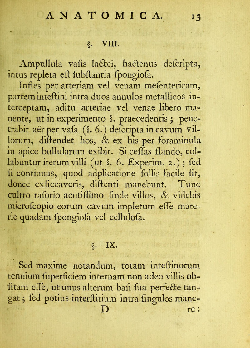 §. VIII. Ampullula vafis la^lei, haclenus defcrlpta, intus repleta eft fubftantia Ipongiofa. Infles per arteriam vel venam mefentericam, partem Inteftlni intra duos annulos metallicos in- terceptam, aditu arteriae vel venae libero ma- nente, ut in experimento §. praecedentis 5 pene- trabit a&per vafa (§. 6.) defcripta in cavum vil- lorum, diftendet hos, & ex his per foraminula in apice bullularum exibit. Si ceflas flando, col- labuntur iterum villi (ut §. 6. Experim. 2.) ; fed fl continuas, quod adplicatione follis facile fit, donec exficcaveris, diftenti manebunt. Tunc cultro raforio acutiflimo finde villos, & videbis microfcopio eorum cavum impletum efle mate- rie quadam fpongiofa vel cellulofa. §. IX. Sed maxime notandum, totam inteftinorum tenuium fuperficlem internam non adeo villis ob- litam eflTe, ut unus alterum bafi fua perfefte tan- gat j fed potius interftitium intra fingulos mane- D re: