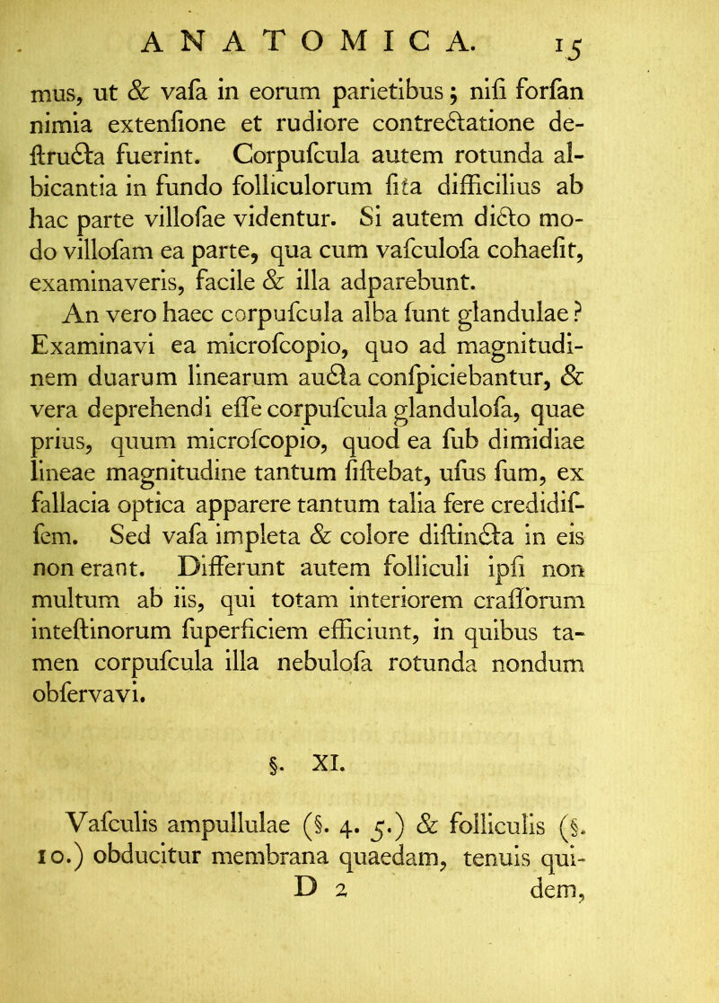 mus, ut & vala in eorum parietibus, nlfi forfan nimia extenfione et rudiore contreftatione de- ftrufta fuerint. Corpufcula autem rotunda al- bicantia in fundo folliculorum fifa difficilius ab hac parte villofae videntur. Si autem difto mo- do villofam ea parte, qua cum vafculofa cohaefit, examinaveris, facile & illa adparebunt. An vero haec corpufcula alba ffint glandulae ? Examinavi ea microfcopio, quo ad magnitudi- nem duarum linearum au£la conlpiciebantur, & vera deprehendi efle corpufcula glandulofa, quae prius, quum microfcopio, quod ea lub dimidiae lineae magnitudine tantum fiftebat, uffis fum, ex fallacia optica apparere tantum talia fere credidif- fem. Sed vafa impleta & colore diftindfa in eis non erant. Differunt autem folliculi ipfi non multum ab iis, qui totam interiorem craflbrum inteftinorum fuperficiem efficiunt, in quibus ta- men corpufcula illa nebulofa rotunda nondum obfervavi. §. XI. Vafculis ampullulae (§. 4. 5.) & folliculis (§. IO.) obducitur membrana quaedam, tenuis qui- D 2 dem,