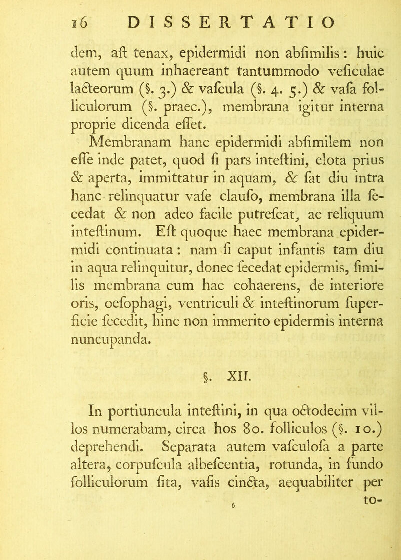 dem, aft tenax, epidermidi non abfimills; huic autem quum inhaereant tantummodo veficulae ladleorum (§. 3.) & valcula (§.4. 5-) ^ liculorum (§. praec.), membrana Igitur interna proprie dicenda effet. Membranam hanc epidermidi abfimllem non efle inde patet, quod li pars Inteftini, elota prius & aperta, immittatur In aquam, & fat diu intra hanc relinquatur vafe claufo, membrana illa fe- cedat & non adeo facile putrefcat, ac reliquum Inteftinum. Eft quoque haec membrana epider- midi continuata: nam fi caput Infantis tam diu In aqua relinquitur, donec fecedat epidermis, fimi- lis membrana cum hac cohaerens, de interiore oris, oefophagi, ventriculi & inteftinorum liiper- ficie fecedit, hinc non immerito epidermis interna nuncupanda. §. xir. In portiuncula inteftini, in qua oftodecim vil- los numerabam, circa hos 80. folliculos (§. 10.) deprehendi. Separata autem vafculofa a parte altera, corpufcula albefcentla, rotunda, in fundo folliculorum fita, vafis cindta, aequabiliter per to- 6