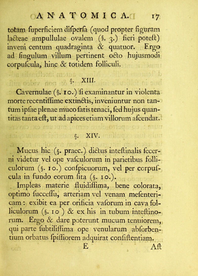 totam fiiperficlem difperfa (quod propter figuram lafteae ampullulae ovalem (§. 3.) fieri poteft) inveni centum quadraginta & quatuor. Ergo ad fingulum villum pertinent ofto hujusmodi corpufcula^ hinc & totidem folliculi. §. XIII. Cavernulae (§. 10.) fi examinantur in violenta morte recentlffime extinftis, inveniuntur non tan- tum ipfae plenae muco fatis tenaci, fed hujus quan- titas tanta eft, ut ad apices etiam villorum alcendat, §. XIV. Mucus hic (§. praec.) diftus inteftinalis (ecer- ni videtur vel ope vafculorum in parietibus folli- culorum (§. IO.) confplcuorum, vel per ccrpuf- cula in fundo eorum fita (§. 10.), Impleas materie fluidiflima, bene colorata, optimo fucceflii, arteriam vel venam mefenteri- cam: exibit ea per orificia vaforum in cava fol- liculorum (§. I o ) & ex his in tubum inteftino- rum. Ergo & dare poterunt mucum tenuiorem, qui parte fubtiliflima ope venularum abforben- tium orbatus fpiffiorem adquirat confiftentiam. E Aft