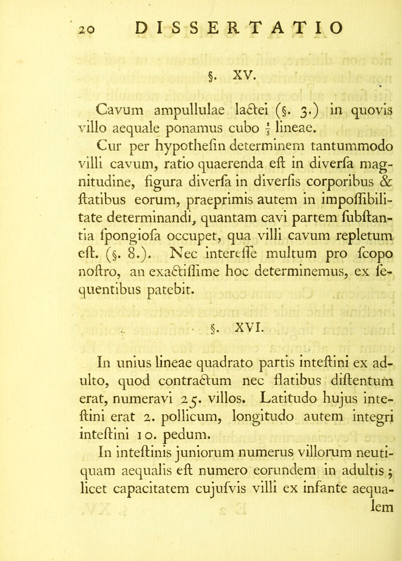 XV. Cavum ampullulae laftei (§. 3.) in quovis villo aequale ponamus cubo | lineae. Cur per hypothefiii determinem tantummodo villi cavum, ratio quaerenda eft in diverfa mag- nitudine, figura diverfa in diverfis corporibus & ftatibus eorum, praeprlmis autem in impoflibili- tate determinandi, quantam cavi partem fiibftan- tia fpongiofa occupet, qua villi cavum repletum eft. (§. 8.). Nec interefte multum pro fcopo noftro, an exaftiflime hoc determinemus, ex fe- quentlbus patebit. ‘ §. XVI. In unius lineae quadrato partis inteftini ex ad- ulto, quod contraftum nec flatibus diftentum erat, numeravi 25. villos. Latitudo hujus Inte- ftini erat 2. pollicum, longitudo autem integri inteftini i o. pedum. In Inteftinis juniorum numerus villorum neuti- quam aequalis eft numero eorundem in adultis; licet capacitatem cujufvis villi ex infante aequa- lem