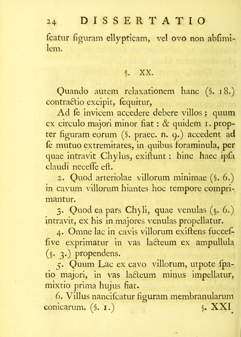 fcatur figuram ellypticam, vel ovo non abfinil- lem. §. XX. Quando autem relaxationem hanc (§. 18.) contraftlo excipit, fequitur, Ad le invicem accedere debere villos ; quum ex circulo majori minor fiat: & quidem i. prop- ter figuram eorum (§. praec. n* 9«) accedent ad fe mutuo extremitates, in quibus foraminula, per quae intravit Chylus, exiftunt: hinc haec ipfa claudi necefle eft. 2. Quod arteriolae villorum minimae (§. 6.) in cavum villorum hiantes hoc tempore compri- mantur. 3. Quod ea pars Chjli, quae venulas (§. 6.) intravit, ex his in majores venulas propellatur. 4. Omne lac in cavis villorum exiftens fuccefi five exprimatur in vas lafteum ex ampullula (§. 3.) propendens. 5. Quum Lac ex cavo villorum, utpote fpa- tio majori, in vas lafteum minus impellatur, mixtio prima hujus fiat. 6. Villus nancifcatur figuram membranularum conicarum. (§. i.) §. XXI