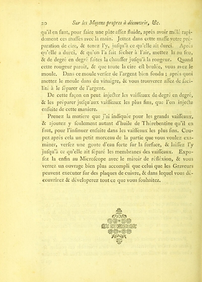 qu’ilen faut, pour faire une pateaflez fluide, apres avoir mele rapi- dement ces maffes avec ia main. Jettez dans cette maffe votre pre- paration de cire, & tenez Ty» jufqu’a ce qu’elle ait durci. Apres qiflelle a durci, & qu’on l’a fait fecher a 1’air, mettez la au feu, & de degre en degre faites la chanfFer jufqu’a la rougeur. Q^and cette rougeur paroit, & que toute la cire efl; brulee, vous avez le moule. Dans ce moule verfez de 1’argent bien fondu ; apres quoi mettez le moule dans du vinaigre, & vous trouverez affez de laci- lite a le feparer de 1’argent. De cette facon on peut injedler les vailleaux de degre en degre, les preparer jufqu’aux vaiffeaux les plus fins, que l’on injedle enfuite de cette maniere. Prenez la matiere que j’ai indiquee pour les grands vaifTeaux, & ajoutez y feulement autant d’huile de Therebentine qu’il en faut, pour rinfinuer enfuite dans les vaifleaux les plus fins. Cou- pez apres cela un petit morceau de la partie que vous voulez exa- miner, verfez une goute d’eau forte fur la furface, & lailfez fy jufqu’a ce qu’elle ait fepare les membranes des vailfeaux. Expo- fez la enfin au Mlcrofcope avec le miroir de reflexion, & vous verrez un ouvrage bien plus accompli que celui que les Graveurs peuvent executer fur des plaques de cuivre, & dans lequel vous de- eouvrirez & developcrez tout ce que vous fouhaitez.