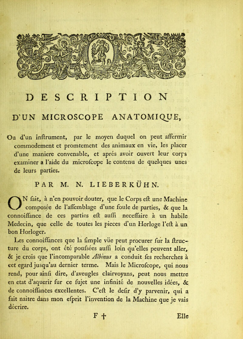 DESCRIPTION D’UN MICROSCOPE ANATOMIQUE, Ou d’un inftrument, par le moyen duquel on peut afFermir commodement et promtement des animaux en vie, les placer d’une maniere convenable, et apres avolr ouvert leur corps examiner a 1’aide du microfcope le contenu de qnelques unes de leurs parties. PAR M. N. L I E B E R K U H N. ON fak, a n’en pouvoir douteri que le Corps eft une Machinc composee de rafleinblage d’une foule de parties, & que la connoiffance de ces parties efl auffi necefTaire a un habile Medecin, que celle de toutes les pieces d’un Horloge 1’eft a un bon Horloger. Les connoiffances qile la fimple viie peut procurer fur la llruc- ture du corps, ont ete poufsees auffi loin qu’elles peuvent aller, & je crois que 1’incomparable Albinus a conduit fes recherches a cet egard jusqu’au dernier terme. Mais 1 e Microfcope, qui nous rend, pour ainfi dire, d’aveugles clairvoyans, peut nous mettrc en etat d’aquerir fur ce fujet une infinite de nouvelles idees, 8c de connoiffances dxcellentes. C’eft le defir d’y parvenir, qui a fait naitre dans mon efprit l’invention de la Machine que je vais decrire. F -f* Elie