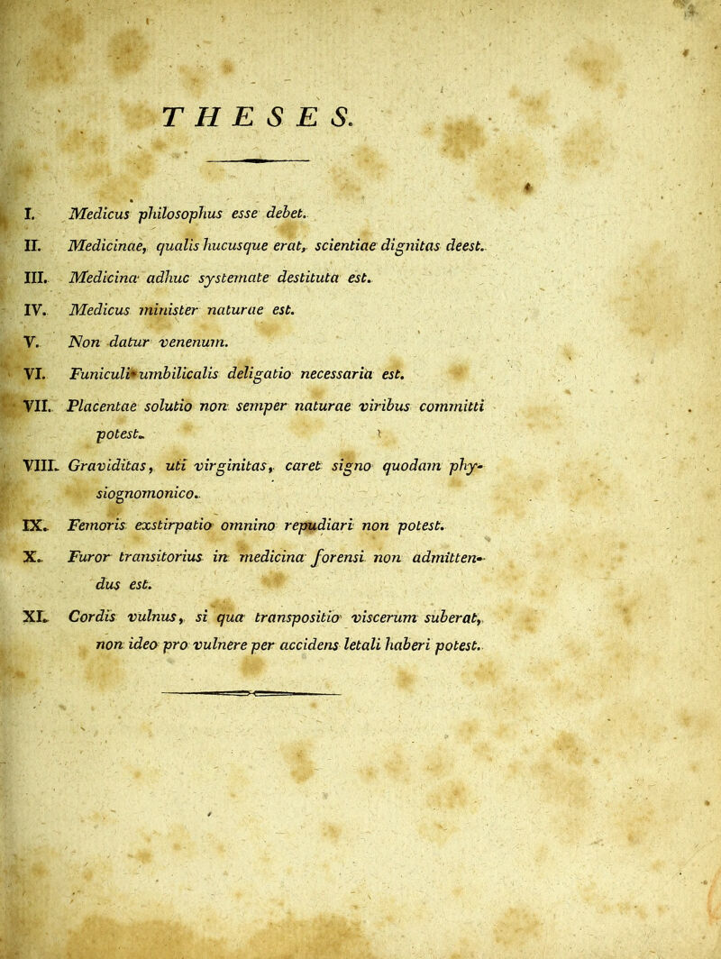 THESES. * I. Medicus philosophus esse debet. IL Medicinae, qualis hucusque erat, scientiae dignitas deest.. III. Medicina adhuc systemate destituta est. IV. Medicus minister naturae est. V. Non datur venenum. VI. Funiculi* umbilicalis deligatio necessaria est. VII. Placentae solutio non semper naturae viribus committi potest„ ^ VIII. Graviditas, uti virginitas, caret signo quodam phy- siognomonico.. IX. Femoris exstirpatio omnino repudiari non potest. Xc Furor transitorius in medicina forensi non admittens dus est. XI. Cordis vulnus, si qua transpositio viscerum suberat, non ideo pro vulnere per accidens letali haberi potest.