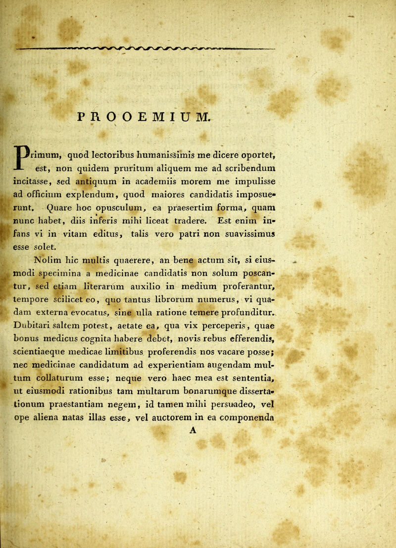 PROOEMIUM. Primum, quod lectoribus humanissimis me dicere oportet, est, non quidem pruritum aliquem me ad scribendum incitasse, sed antiquum in academiis morem me impulisse ad officium explendum, quod maiores candidatis imposue- runt. Quare hoc opusculum, ea praesertim forma, quam t nunc habet, diis inferis mihi liceat tradere. Est enim in- fans vi in vitam editus, talis vero patri non suavissimus esse solet. Nolim hic multis quaerere, an bene actum sit, si eius- modi specimina a medicinae candidatis non solum poscan- tur, sed etiam literarum auxilio in medium proferantur, tempore scilicet eo, quo tantus librorum numerus, vi qua- dam externa evocatus, sine ulla ratione temere profunditur. Dubitari saltem potest, aetate ea, qua vix perceperis, quae bonus medicus cognita habere debet, novis rebus efferendis, scientiaeque medicae limitibus proferendis nos vacare posse; nec medicinae candidatum ad experientiam augendam mul- tum collaturum esse; neque vero haec mea est sententia, ut eiusmodi rationibus tam multarum bonarumque disserta- tionum praestantiam negem, id tamen mihi persuadeo, vel ope aliena natas illas esse, vel auctorem in ea componenda A