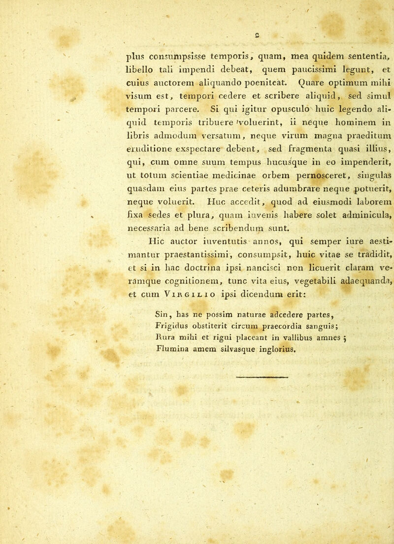 plus consumpsisse temporis, quam, mea quidem sententia, libello tali impendi debeat, quem paucissimi legunt, et cuius auctorem aliquando poeniteat. Quare optimum mihi visum est, tempori cedere et scribere aliquid, sed simul tempori parcere. Si qui igitur opusculo huic legendo ali- quid temporis tribuere 'voluerint, ii neque hominem in libris admodum versatum, neque virum magna praeditum eruditione exspectare debent, sed fragmenta quasi illius, qui, cum omne suum tempus hucusque in eo impenderit, ut totum scientiae medicinae orbem pernosceret, singulas quasdam eius partes prae ceteris adumbrare neque potuerit, neque voluerit. Huc accedit, quod ad eiusmodi laborem fixa sedes et plura, quam invenis habere solet adminicula, necessaria ad bene scribendum sunt. Hic auctor iuventutis annos, qui semper iure aesti- mantur praestancissimi, consumpsit, huic vitae se tradidit, et si in hac doctrina ipsi nancisci non licuerit claram ve- ramque cognitionem, tunc vita eius, vegetabili adaequanda, et cum Virgilio ipsi dicendum erit: Sin, has ne possim naturae adcedere partes, Frigidus obstiterit circum praecordia sanguis; Rura mihi et rigui placeant in vallibus amnes } Flumina amem silvasque inglorius.