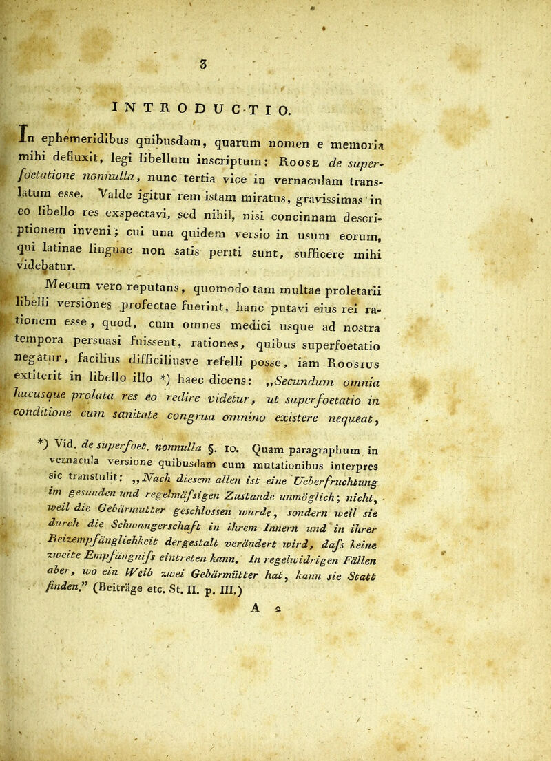 INTRODUCTIO. Xn ephemeridibus quibusdam, quarum nomen e memoria mihi defluxit, legi libellum inscriptum: Roose de super- foeucitione nonnulla, nunc tertia vice in vernaculam trans- latum esse. 'Valde igitur rem istam miratus, gravissimas in eo libello res exspectavi, sed nihil, nisi concinnam descri- ptionem inveni; cui una quidem versio in usum eorum, qui latinae linguae non satis periti sunt, sufficere mihi videbatur. Mecum vero reputans, quomodo tam multae proletarii libelli versiones profectae fuerint, hanc putavi eius rei ra- tionem esse, quod, cum omnes medici usque ad nostra tempora persuasi fuissent, rationes, quibus superfoetatio negatur, facilius difficiliusve refelli posse, iam Roosius extiterit in libello illo *) haec dicens: „Secundum omnia hucusque prolata res eo redire videtur, ut superfoetatio in conditione cum sanitate congrua omnino existere nequeat, ) Vid. de superfoeb. nonnulla §. io. Quam paragraphum in vernacula versione quibusdam cum mutationibus interpres sic transtulit: „Wach diesem allen ist eine Ueberfruchbung zm gesunden und regelmdfsigen Zustande unmdglich-, nicht, weii die Gebarmutter geschlossen wurde, sondern weil sie durch die Schwangerschaft in ihrem Innem und in ihrer lieizem/ fanglichkeib dergestalt verdnderb wird, dafs keine ziveibe Empfdngnifs einbreben kann. Iri regehvidrigen Fdllen ab er, wo ein IVdb z wei Gebarmutter hab, kann sie Sbabb finden” (Beitrage etc. St. II. p. III.) A £