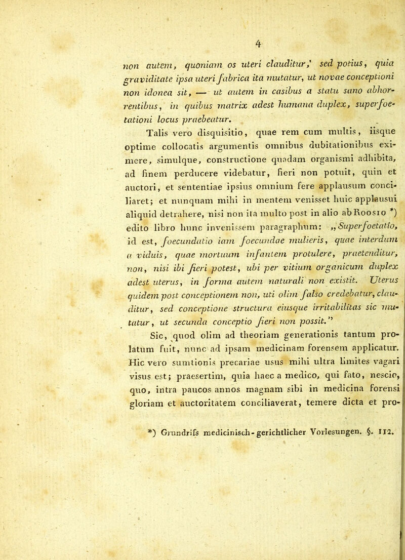 non autem, quoniam os uteri clauditur,' sed potius, quia graviditate ipsa uteri fabrica ita mutatur, ut novae conceptioni non idonea sit, — ut autem in casibus a statu sano abhor- rentibus, in quibus matrix adest humana duplex, superfoe- tationi locus praebeatur. Talis vero disquisitio, quae rem cum multis, iisque optime collocatis argumentis omnibus dubitationibus exi- mere, simulque, constructione quodam organismi adhibita, ad finem perducere videbatur, fieri non potuit, quin efc auctori, et sententiae ipsius omnium fere applausum conci- liaret; et nunquam mihi in mentem venisset huic applausui aliquid detrahere, nisi non ita inulto post in alio abRoosio *) edito libro hunc invenissem paragraphum: „ Superfoetatio, id est, foecundatio iam foecundae mulieris, quae interdum a viduis, quae mortuum infantem protulere, praetenditur, non, nisi ibi feri potest, ubi per vitium organicum duplex adest uterus, in forma autem naturali non existit. Uterus quidem post conceptionem non, uti olim falso credebatur, clau- ditur, sed conceptione structura eiusque irritabilitas sic mu- tatur , ut secunda conceptio fieri non possit. ’’ Sic, quod olim ad theoriam generationis tantum pro- latum fuit, nunc ad ipsam medicinam forensem applicatur. Hic vero sumlionis precariae usus mihi ultra limites vagari visus est; praesertim, quia haec a medico, qui fato, nescio, quo, intra paucos annos magnam sibi in medicina forensi gloriam et auctoritatem conciliaverat, temere dicta et pro- *) Grundrifs medicinisch-gerichtlicher Vorlesungen. §. IJ2.