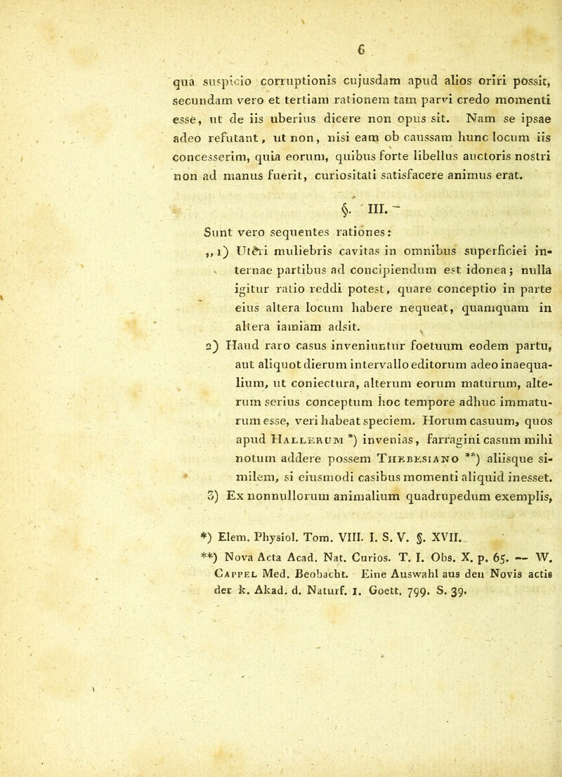 G . > ' . ‘ qua suspicio corruptionis cujusdam apud alios oriri possit, secundam vero et tertiam rationem tam parvi credo momenti esse, ut de iis uberius dicere non opus sit. Nam se ipsae adeo refutant, ut non, nisi eam ob caussam hunc locum iis \ * concesserim, quia eorum, quibus forte libellus auctoris nostri non ad manus fuerit, curiositati satisfacere animus erat. §. III. ~ Sunt vero sequentes rationes: ,,i) lJt£ri muliebris cavitas in omnibus superficiei in- ternae partibus ad concipiendum est idonea ; nulla igitur ratio reddi potest, quare conceptio in parte eius altera locum habere nequeat, quamquam in altera iamiam adsit. 2) Haud raro casus inveniuntur foetuum eodem partu, aut aliquot dierum intervallo editorum adeo inaequa- lium, ut coniectura, alterum eorum maturum, alte- rum serius conceptum hoc tempore adhuc immatu- rum esse, veri habeat speciem. Horum casuum, quos apud Hallerum *) invenias, farragini casum mihi notum addere possem Thxbksiano **) aliisque si- milem, si eiusmodi casibus momenti aliquid inesset. 3) Ex nonnullorum animalium quadrupedum exemplis, *) Elem. Physiol. Tom. VIII. I. S. V. §. XVII. **) Nova Acta Acad. Nat. Curios. T. I. Olis. X. p. 65. — W. Cappel Med. Beobacht. Eine Auswahl aus dea Novis actis der k. Akad. d. Naturf. i. Goett, 799. S. 39.