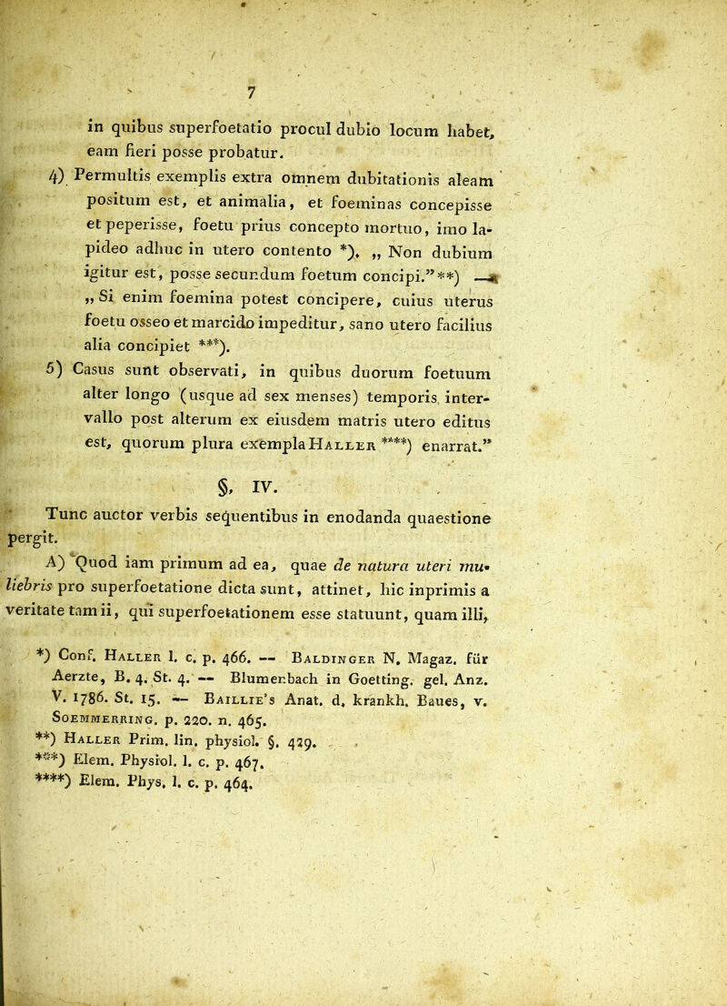 in quibus Superfoetatio procul dubio locum habet, eam fieri posse probatur. 4) . Permultis exemplis extra omnem dubitationis aleam positum est, et animalia, et foeminas concepisse et peperisse, foetu prius concepto mortuo, imo la- pideo adhuc in utero contento ,, Non dubium igitur est, posse secundum foetum concipi.”**) ,, Si enim foemina potest concipere, cuius uterus foetu osseo et marcido impeditur, sano utero facilius alia concipiet ***). 5) Casus sunt observati, in quibus duorum foetuum alter longo (usque ad sex menses) temporis inter- vallo post alterum ex eiusdem matris utero editus est, quorum plura exempla Haller ****) enarrat.” §, iv. Tunc auctor verbis sequentibus in enodanda quaestione pergit. A) Quod iam primum ad ea, quae de natura uteri mu• liebris pro superfoetatione dicta sunt, attinet, hic inprimis a veritate tam ii, qui superfoetationem esse statuunt, quam illi, *) Conf, Haller 1. c. p. 466. — Baldinger N, Magaz. fur Aerzte, B. 4. St. 4. — Blumenbach in Goetting. gei. Anz. V. 1786. St. 15. — Baillie’s Anat. d, krankh, Baues, v. SOEMMERRING. p. 220. n. 465. **) Haller Prim. lin, physiol. §. 429. *'•'*) Elem. Physiol. 1. c. p. 467. ****) Elem. Phys. 1. c. p. 464.