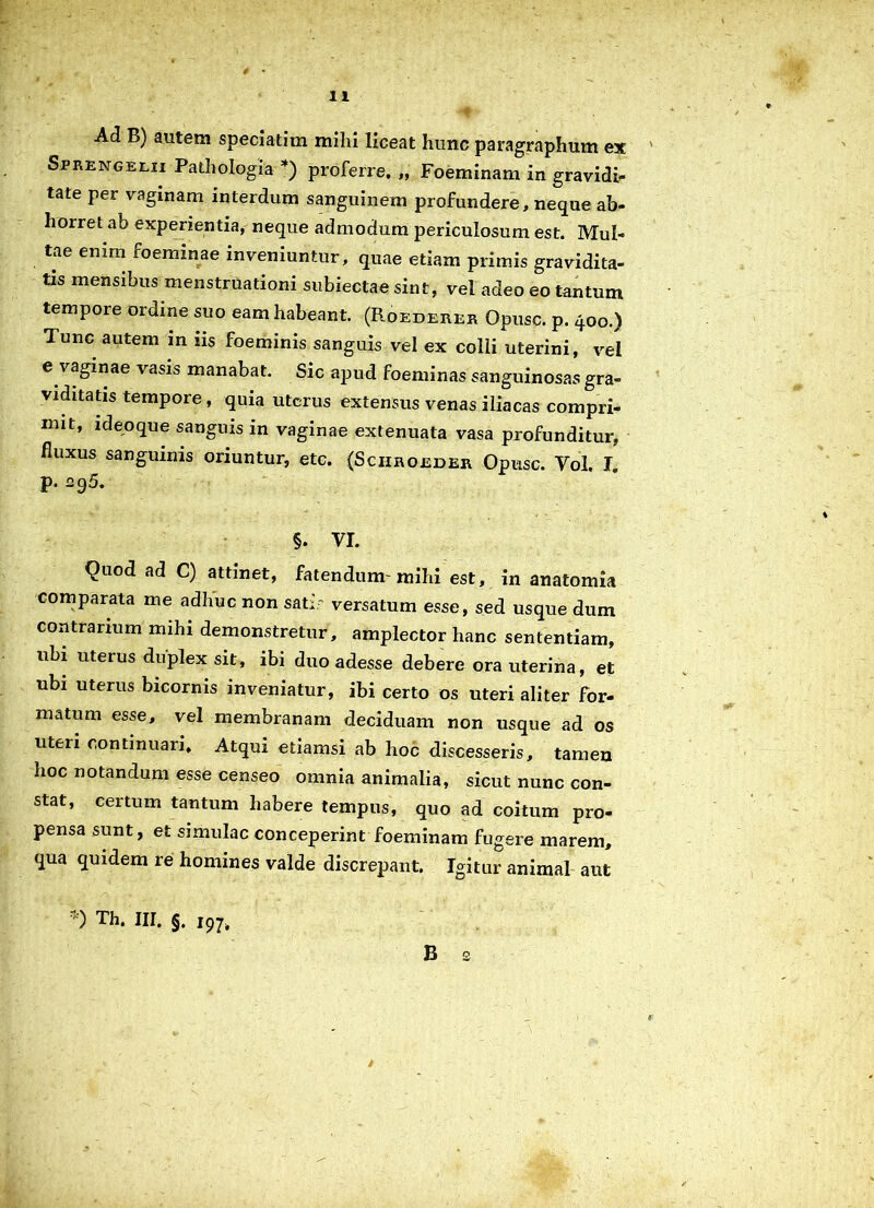 Ad B) autem speciatim milii liceat hunc paragraphum ex Sprengelii Pathologia *) proferre. „ Foeminam in gravidi- tate per vaginam interdum sanguinem profundere, neque ab- horret ab experientia, neque admodum periculosum est. Mul- tae enim foeminae inveniuntur, quae etiam primis gravidita- tis mensibus menstruationi subiectae sint, vel adeo eo tantum tempore ordine suo eam habeant. (Roederer Opusc. p. 400.) Tunc autem in iis foeminis sanguis vel ex colli uterini, vel e vaginae vasis manabat. Sic apud foeminas sanguinosas gra- viditatis tempore, quia uterus extensus venas iliacas compri- mit, ideoque sanguis in vaginae extenuata vasa profunditur, fluxus sanguinis oriuntur, etc. (Sciiroeder Opusc. Yol. X p. s95. §. YI. Quod ad C) attinet, fatendum-mihi est, in anatomia comparata me adhuc non sati' versatum esse, sed usque dum contrarium mihi demonstretur, amplector hanc sententiam, ubi uterus duplex sit, ibi duo adesse debere ora uterina, et ubi uterus bicornis inveniatur, ibi certo os uteri aliter for- matum esse, vel membranam deciduam non usque ad os uteri continuari. Atqui etiamsi ab hoc discesseris, tamen hoc notandum esse censeo omnia animalia, sicut nunc con- stat, certum tantum habere tempus, quo ad coitum pro- pensa sunt, et simulae conceperint foeminam fugere marem, qua quidem re homines valde discrepant. Igitur animal aut *) Th. III. §. i97, B 2 1