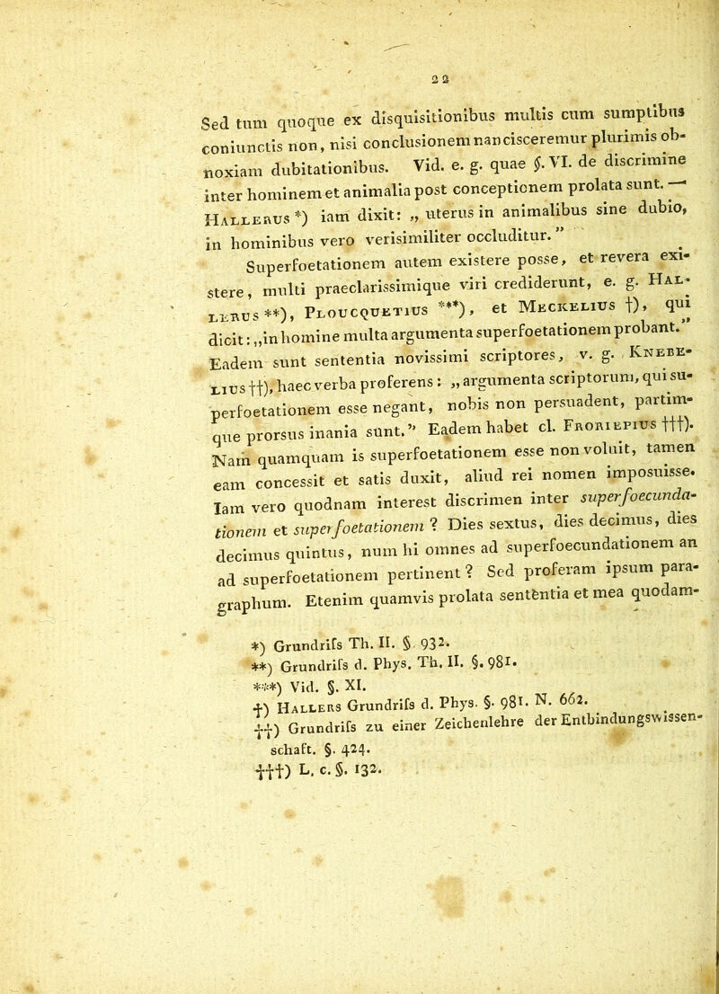 Sed tum quoque ex disquisitionibus multis cum sumptibus coniunctis non, nisi conclusionem nancisceremur plurimis ob- noxiam dubitationibus. Vid. e. g. quae $. VI. de discrimine inter hominem et animalia post conceptionem prolata sunt.. Hallebus*) iam dixit: „ uterus in animalibus sine dubio, in hominibus vero verisimiliter occluditur. Superfoetationem autem existere posse, et revera exi- stere, multi praeclarissimique viri crediderunt, e. g. Hal- LEBUS**), PlOUCQUETIUS ***) , et MeCKELIUS t)> T1* dicit: „inhomine multa argumenta superfoetationem probant.’ Eadem sunt sententia novissimi scriptores, v. g. , Knebe eius ff), haec verba proferens : „ argumenta scriptorum, qui su- perfoetationem esse negant, nobis non persuadent, P^tim- que prorsus inania sunt.” Eadem habet cl. Froiuepius ttt). Narn quamquam is superfoetationem esse non voluit, tamen eam concessit et satis duxit, aliud rei nomen imposuisse. Iam vero quodnam interest discrimen inter superfoecunda- tionem et superfoetationem ? Dies sextus, dies decimus, dies decimus quintus, num hi omnes ad superfoecundationem an ad superfoetationem pertinent ? Sed proferam ipsum para- graphum. Etenim quamvis prolata sentfentia et mea quodam- Grundrifs Th. II. § 932« Grundrifs d. Phys. Th. II. §. 981* Vid. §. XI. -Fl Hallers Grundrifs d. Phys. §• 981- N* 662. li) Grundrifs zu einer Zeichenlehre der Enthindungswssen- schaft. §. 424. iit) l. c. 5.132.