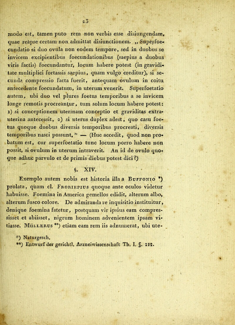 e3 moclo est, tamen puto rem non verbis esse disiungendam, quae reapse certam non admittat disiunctionem. ,, Superfoe- cundatio si duo ovula non eodem tempore, sed in duobus se invicem excipientibus foecundationibus (saepius a duobus i viris factis) foecundantur, locum habere potest (in gravidi- tate multiplici fortassis sappius, quam vulgo creditur), si se- cunda compressio facta fuerit, antequam ovulum in coitu antecedente foecundatum, in uterum venerit. Superfoetatio autem, ubi duo vel plui'es foetus temporibus a se invicem longe remotis procreantur, tum solum locum habere potest: a) si conceptionem uterinam'conceptio et graviditas extra- uterina antecessit, 2) si uterus duplex adest, quo casu foe- tus quoque duobus diversis temporibus procreati, diversis temporibus nasci possunt, ” — (Huc accedit, quod non pro- batum est, cur superfoetatio tunc locum porro habere non possit, si ovulum in uterum intraverit. An id de ovulo quo- que adhuc parvulo et de primis diebus potest dici?) §. XIV. Exemplo autem nobis est historia illa a Buffonio *) prolata, quam cl. Froriepius quoque ante oculos videtur habuisse. Foemina in America gemellos edidit, alterum albo, alterum fusco colore. De admiranda re inquisitio instituitur, denique foemina fatetur, postquam vir ipsius eam compres- sisset et abiisset, nigrum hominem advenientem ipsam vi- tiasse. Muleerus **) etiam eam rem iis adnumerat, ubi ute» ;,:) Naturgesch. **) Entwurf der gerichtl. Arzneiwissenschaft Tb. I. §. 212. 4