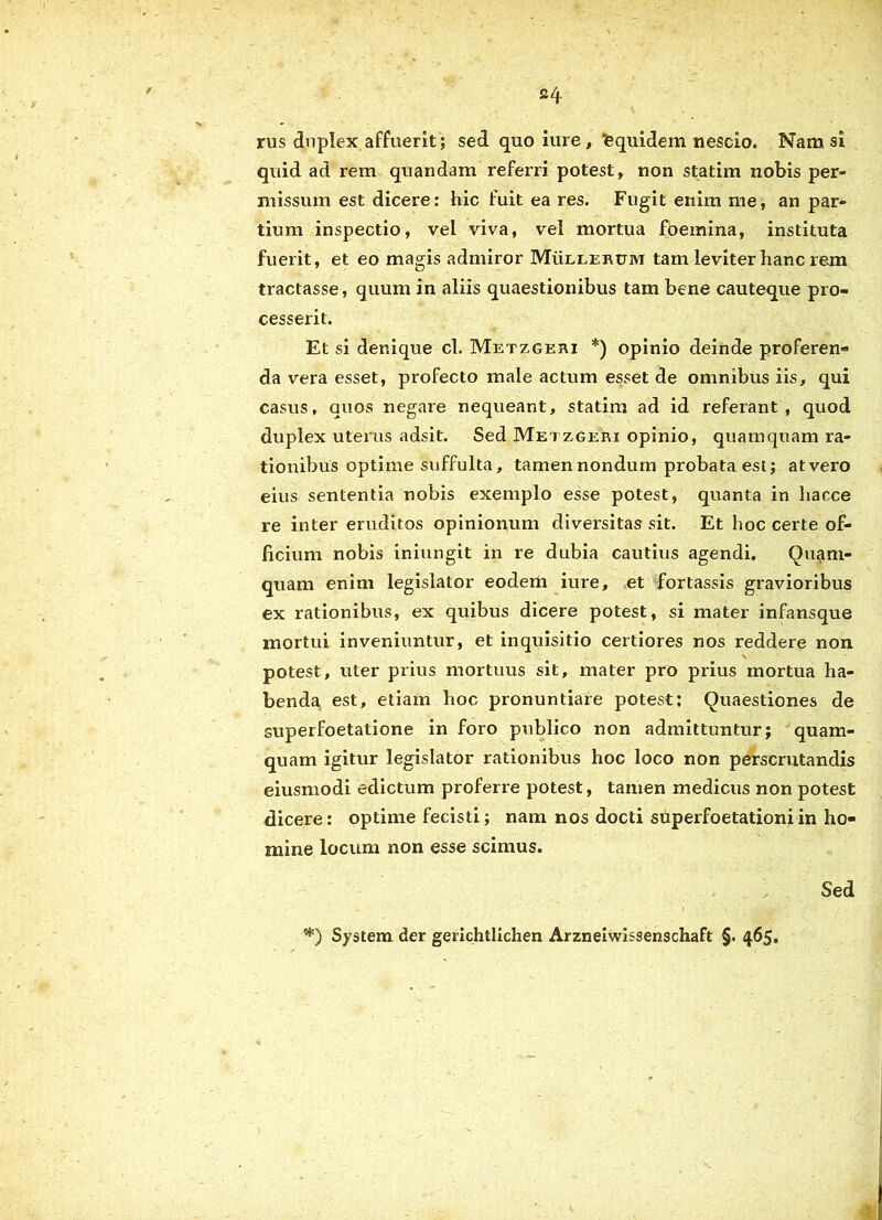 rus dnplex affuerit; sed quoiure, fequidem nescio. Nam si quid ad rem quandam referri potest, non statim nobis per- missum est dicere: hic fuit ea res. Fugit enim me, an par- tium inspectio, vel viva, vel mortua foemina, instituta fuerit, et eo magis admiror Mullercm tam leviter hanc rem tractasse, quum in aliis quaestionibus tam bene cauteque pro- cesserit. Et si denique cl. Metzgeri *) opinio deinde proferen- da vera esset, profecto male actum esset de omnibus iis, qui casus, quos negare nequeant, statim ad id referant, quod duplex uterus adsit. Sed Metzgeri opinio, quamquam ra- tionibus optime suffulta, tamen nondum probata est; atvero eius sententia nobis exemplo esse potest, quanta in hacce re inter eruditos opinionum diversitas sit. Et hoc certe of- ficium nobis iniungit in re dubia cautius agendi. Quam- quam enim legislator eodem iure, et fortassis gravioribus ex rationibus, ex quibus dicere potest, si mater infansque mortui inveniuntur, et inquisitio certiores nos reddere non potest, uter prius mortuus sit, mater pro prius mortua ha- benda est, etiam hoc pronuntiare potest; Quaestiones de superfoetatione in foro publico non admittuntur; quam- quam igitur legislator rationibus hoc loco non perscrutandis eiusmodi edictum proferre potest, tamen medicus non potest dicere: optime fecisti; nam nos docti superfoetationiin ho- mine locum non esse scimus. Sed *) System der gerichtlichen Arzneiwissenschaft §. 465.