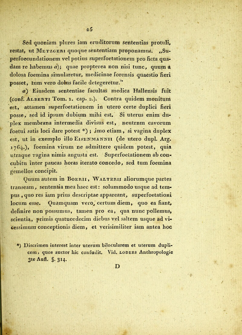 2 5 Sed quoniam plures iam eruditorum sententias protuli, restat, ut Metzgeri quoque sententiam proponamus. „Su- perfoecundationem vel potius superfoetationem pro ficta qua- dam re habemus a); quae propterea non nisi tunc, quum a dolosa foemina simularetur, medicinae forensis quaestio fieri posset, tum vero dolus facile detegeretur.” a) Eiusdem sententiae facultas medica Hallensis fuit (conf. Alberti Tom. i. cap. 2.). Contra quidem monitum est, attamen superfoetationem in utero certe duplici fieri posse, sed id ipsum dubium mihi est. Si uterus enim du- plex membrana intermedia divisus est, neutrnm cavorum foetui satis loci dare potest *) ; imo etiam , si vagina duplex est, ut in exemplo illo Eisetjmannxi (de utero dupl. Arg. 1764.), foemina virum ne admittere quidem potest, quia utraque vagina nimis angusta est. Superfoetationem ab con- cubitu inter paucas horas iterato concedo, sed tum foemina gemellos concipit. Quum autem in Boerii , Waeterii aliorumque partes transeam, sententia mea haec est: solummodo usque ad tem- pus , quo res iam prius descriptae appareant, superfoetationi locum esse. Quamquam vero, certum diem, quo ea fiant, definire non possumus, tamen pro ea, qua nunc pollemus, scientia, primis quatuordecim diebus vel saltem usque ad vi- cessimura conceptionis diem, et verisimiliter iam antea hoc *) Discrimen interest inter uterum bilocularem et uterum dupli- cem, quos auctor hic confudit. Vid. loders Anthropologie 3te Aufl. §. 314. D