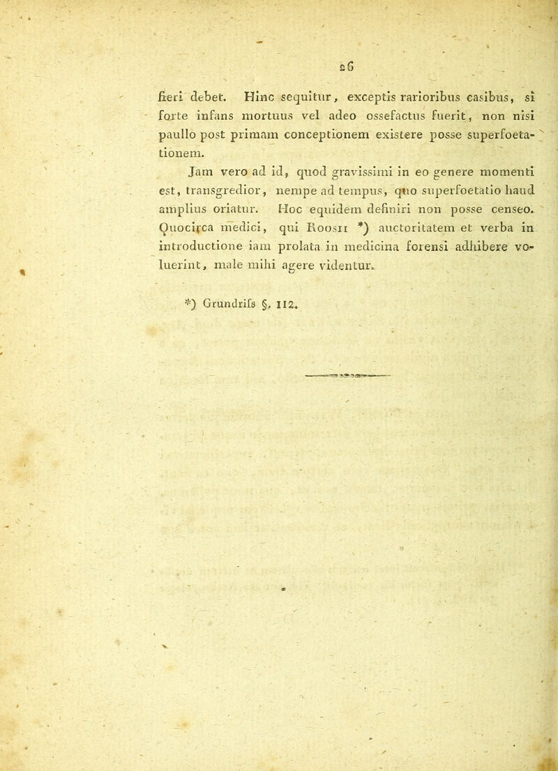 sS fieri debet. Hinc sequitur, exceptis rarioribus casibus, si forte infans mortuus vel adeo ossefactus fuerit, non nisi paullo post primam conceptionem existere posse superfoeta- tionem. Jam vero ad id, quod gravissimi in eo genere momenti est, transgredior, nempe ad tempus, quo superfoetatio haud amplius oriatur. Hoc equidem definiri non posse censeo. Quocifca medici, qui Roosn *) auctoritatem et verba in introductione iam prolata in medicina forensi adiiibere vo* luerint, male mihi agere videntur.. Gruntlrifs §, 112,