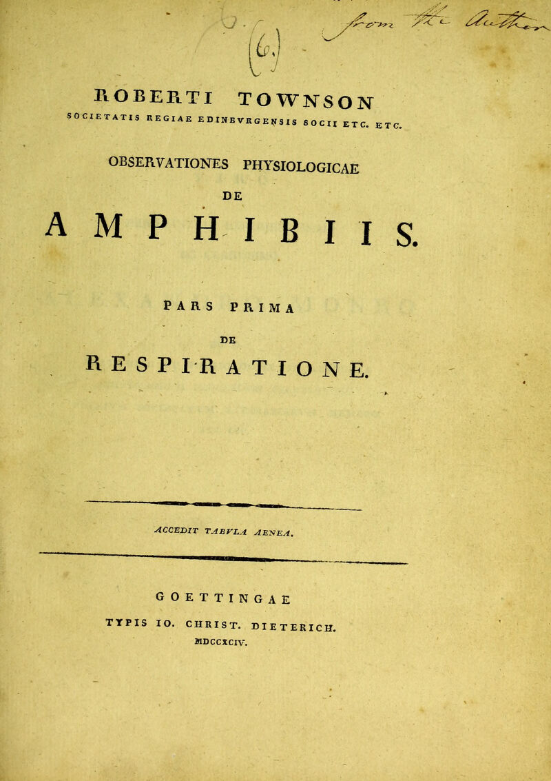 roberti townson OOJETATIS REGIAE E D IN E VE G E N S I S SOCII ET C. E T C. OBSERVATIONES PHYSIOLOGICAE DE mphibiis PARS PRIMA DE RESPIRATIONE. accedit taevla aenea. GOETTINGAE TTPIS IO. CHRIST. DIETERICH. 2HDCCXCIV.