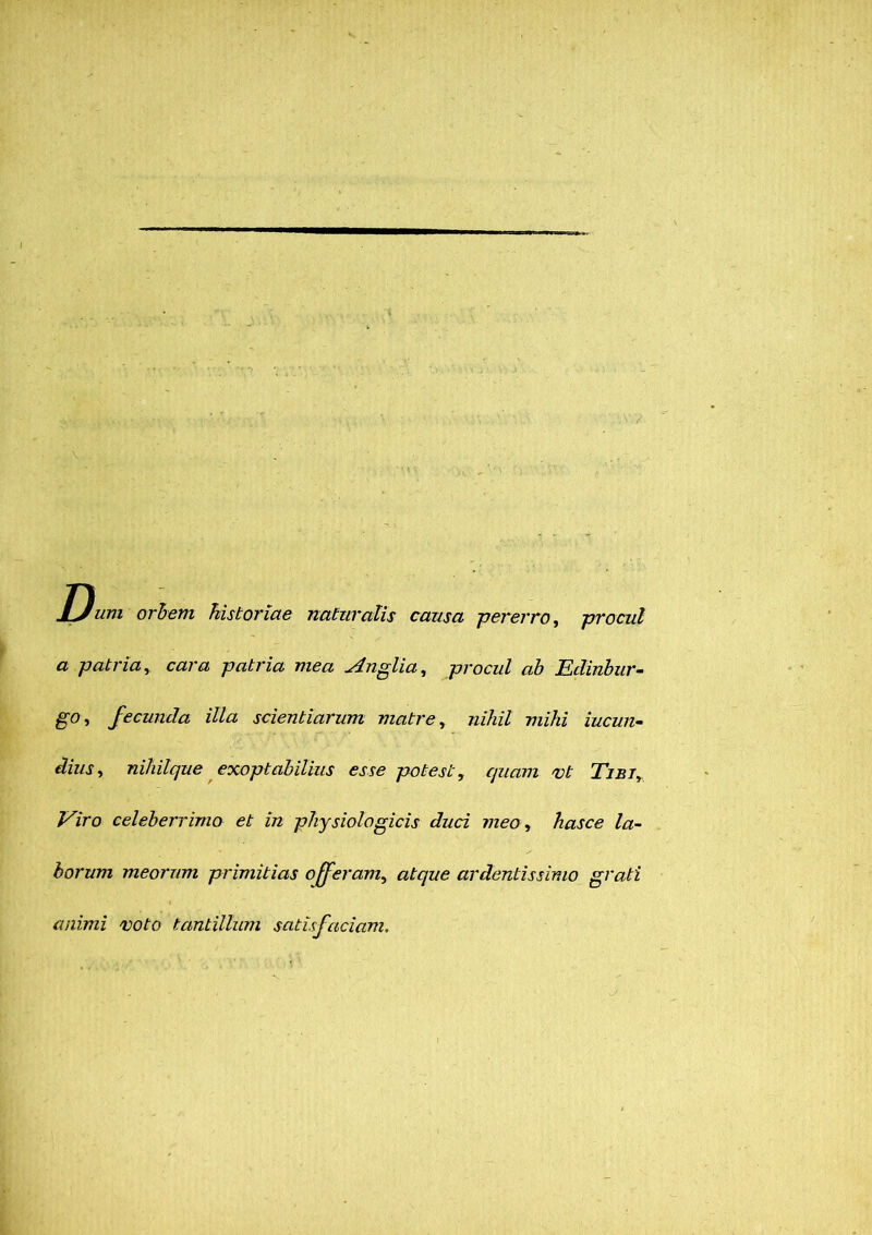 Dum orbem historiae naturalis causa pererro, procul a patria, cara patria mea Anglia, procul ab Edinbur- g-o, fecunda illa scientiarum matre, nihil mihi iucun- niliilque exoptabilius esse potest, quam vt Tibi, Viro celeberrimo et in physiologicis duci meo, hasce la- borum meorum primitias offeram, atque ardentissimo grati animi voto tantillum satisfaciam.