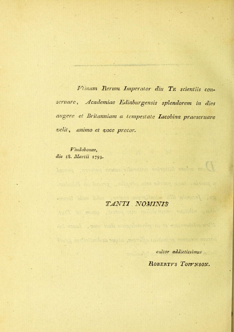 Vlincim Rerum Imperator diu Te scientiis con- servare , Academiae Edinburgensis splendorem in dies augere et Britanniam a tempestate lacobina praeservare velit, animo et voce precor. Vindobonae, die 18, Martii 17.93.. TJNTI NOMINIS cultor addictissimus liOBERTVS TorrNSON.