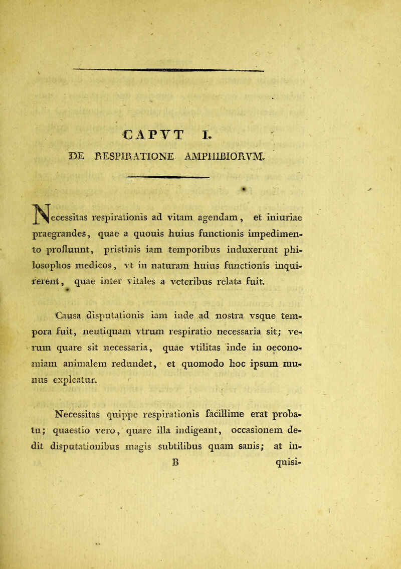 DE RESPIRATIONE amphibiorvm. ^ecessitas respirationis ad vitam agendam, et iniuriae praegrandes, quae a quouis huius functionis impedimen- to profluunt, pristinis iam temporibus induxerunt phi- losophos medicos, vt in naturam huius functionis inqui- rerent, quae inter vitales a veteribus relata fuit. Causa disputationis iam inde ad nostra vsque tem- pora fuit, neutiquam vtrum respiratio necessaria sit; ve- rum quare sit necessaria, quae vtilitas inde in oecono- miam animalem redundet, et quomodo hoc ipsum mu- nus expleatur. Necessitas quippe respirationis facillime erat proba- tu; quaestio vero, quare illa indigeant, occasionem de- dit disputationibus magis subtilibus quam sanis; at in- B quisi-