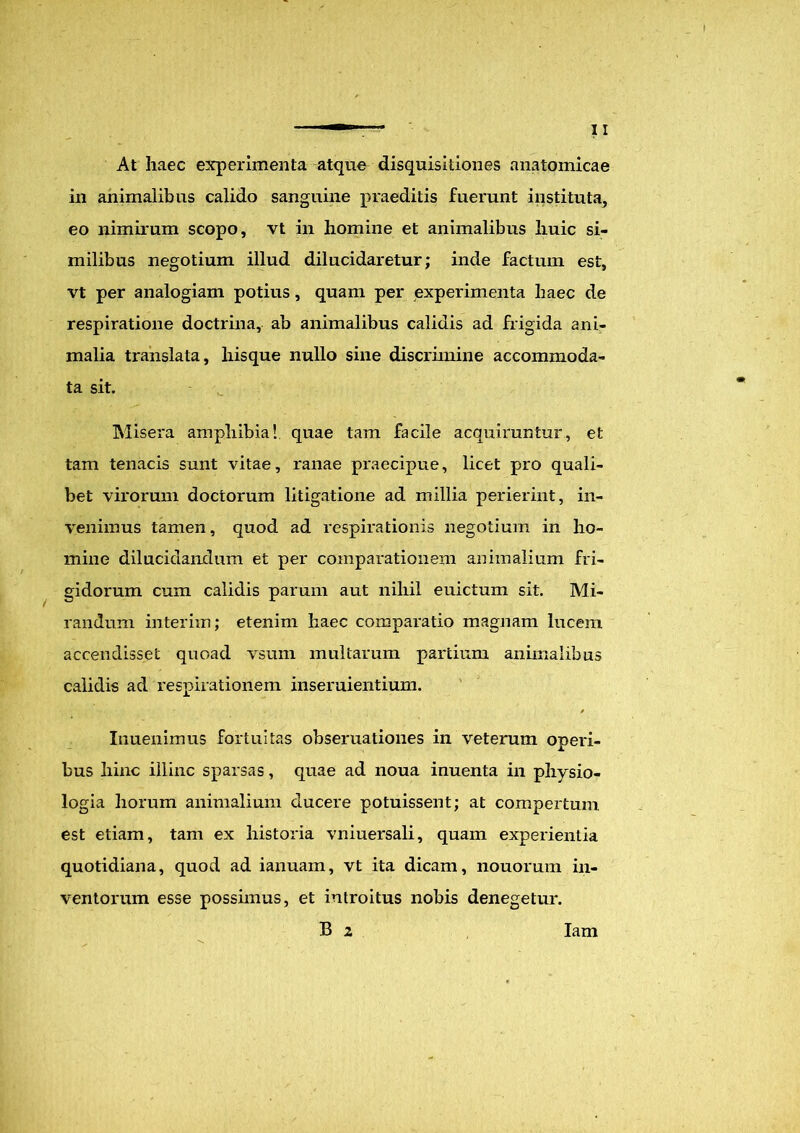 At haec experimenta atque disquisitiones anatomicae in animalibus calido sanguine praeditis fuerunt instituta, eo nimirum scopo, vt in homine et animalibus huic si- milibus negotium illud dilucidaretur; inde factum est, vt per analogiam potius, quam per experimenta haec de respiratione doctrina, ab animalibus calidis ad frigida ani- malia translata, liisque nullo sine discrimine accommoda- ta sit. Misera amphibia! quae tam facile acquiruntur, et tam tenacis sunt vitae, ranae praecipue, licet pro quali- bet virorum doctorum litigatione ad millia perierint, in- venimus tamen, quod ad respirationis negotium in ho- mine dilucidandum et per comparationem animalium fri- gidorum cum calidis parum aut nihil euictum sit. Mi- randum interim; etenim haec comparatio magnam lucem accendisset quoad vsum multarum partium animalibus calidis ad respirationem inseruientium. Inuenimus fortuitas obseruationes in veterum operi- bus hinc illinc sparsas, quae ad noua inuenta in physio- logia horum animalium ducere potuissent; at compertum est etiam, tam ex historia vniuersali, quam experientia quotidiana, quod ad ianuam, vt ita dicam, nouorum in- ventorum esse possimus, et introitus nobis denegetur. B 2 Iam