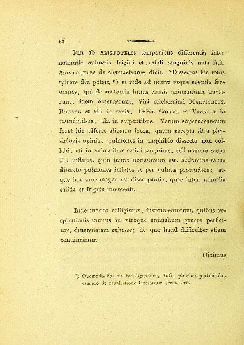 IZ ir— lam ab Aristotelis temporibus differentia inter nonnulla animalia frigidi et . calidi sanguinis nota fuit. Aristoteles de chamaeleonte dicit: “Dissectus hic totus spirare diu potest, *) et inde ad nostra vsque saecula fere ©miies, qui de anatomia Imius classis animantium tracta- runt, idem ohseruarunt. Viri celeberrimi Malpigiiius,. I\oesel et alii in ranis, Celeb. Coiter et Yarnier in testudinibus, alii in serpentibus. Verum superuacaneum foret liic adferre aliorum locos, quum recepta sit a phy- siologis opinio, pulmones in amphibio dissecto non col- labi, vti in animalibus calidi sanguinis, sed manere saepe diu inflatos, quin iimno notissimum est, abdomine ranae dissecto pulmones inflatos se per vulnus protrudere; at- que hoc sane magna est discrepantia, quae inter animalia; calida et frigida intercedit,. Inde merito colligimus, instrumentorum, quibus re- spirationis munus in vtroque animalium genere perfici- tur, diuersitatem sub esse; de quo haud difficulter etiam conuincimur,. Diximus *) Quomodo hoc sit intelligenduin, infra pluribus pertractabo, quando de respiratione lacertarum sermo erit.