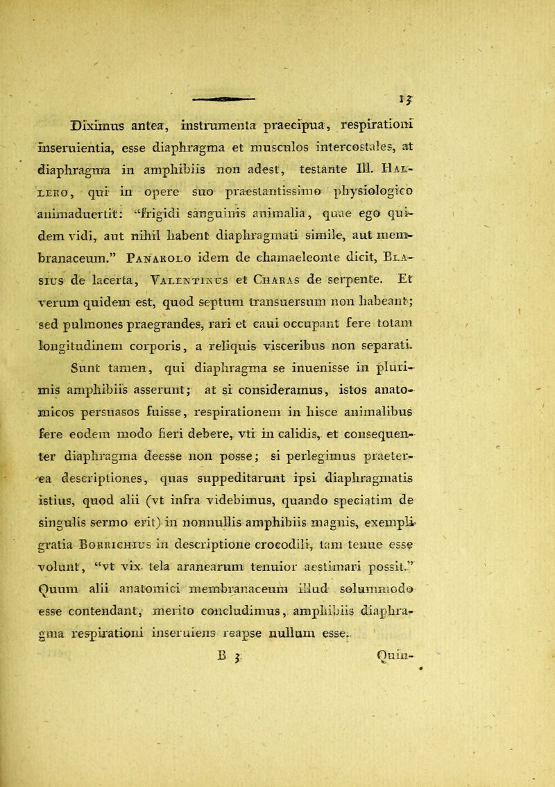 Diximus antea, instrumenta praecipua, respirationi inseruientia, esse diaphragma et musculos intercostales, at diaphragma in amphibiis non adest, testante 111. Hal- lero, qui in opere suo praestantissime physiologico animaduertit: '‘frigidi sanguinis animalia, quae ego qui- dem vidi, aut nihil habent diaphragmati simile, aut mem- branaceum.” Panarolo idem de chamaeleonte dicit, Bla~ sius de lacerta, Valentis es et Charas de serpente. Et verum quidem est, quod septum txansuersum non habeant; sed pulmones praegrandes, rari et caui occupant fere totam longitudinem corporis, a reliquis visceribus non separati. Sunt tamen, qui diaphragma se inuenisse in pluri- mis amphibiis asserunt; at si consideramus, istos anato- micos persuasos fuisse, respirationem in liisce animalibus fere eodem modo fieri debere, vti in calidis, et consequen- ter diaphragma deesse non posse; si perlegimus praetei*- ea descriptiones, quas suppeditarunt ipsi diaphragmatis istius, quod alii (vt infra videbimus, quando speeiatim de singulis sermo erit) in nonnullis amphibiis magnis, exempli’ gratia Borrichius in descriptione crocodili, tam tenue esse volunt, “vt vix tela aranearum tenuior aestimari possit.” Quum alii anatomici membranaceum illud solummodo esse contendant, merito concludimus, amphibiis diaphra- gma respirationi inseruiens reapse nullam esse. B i Ouin-