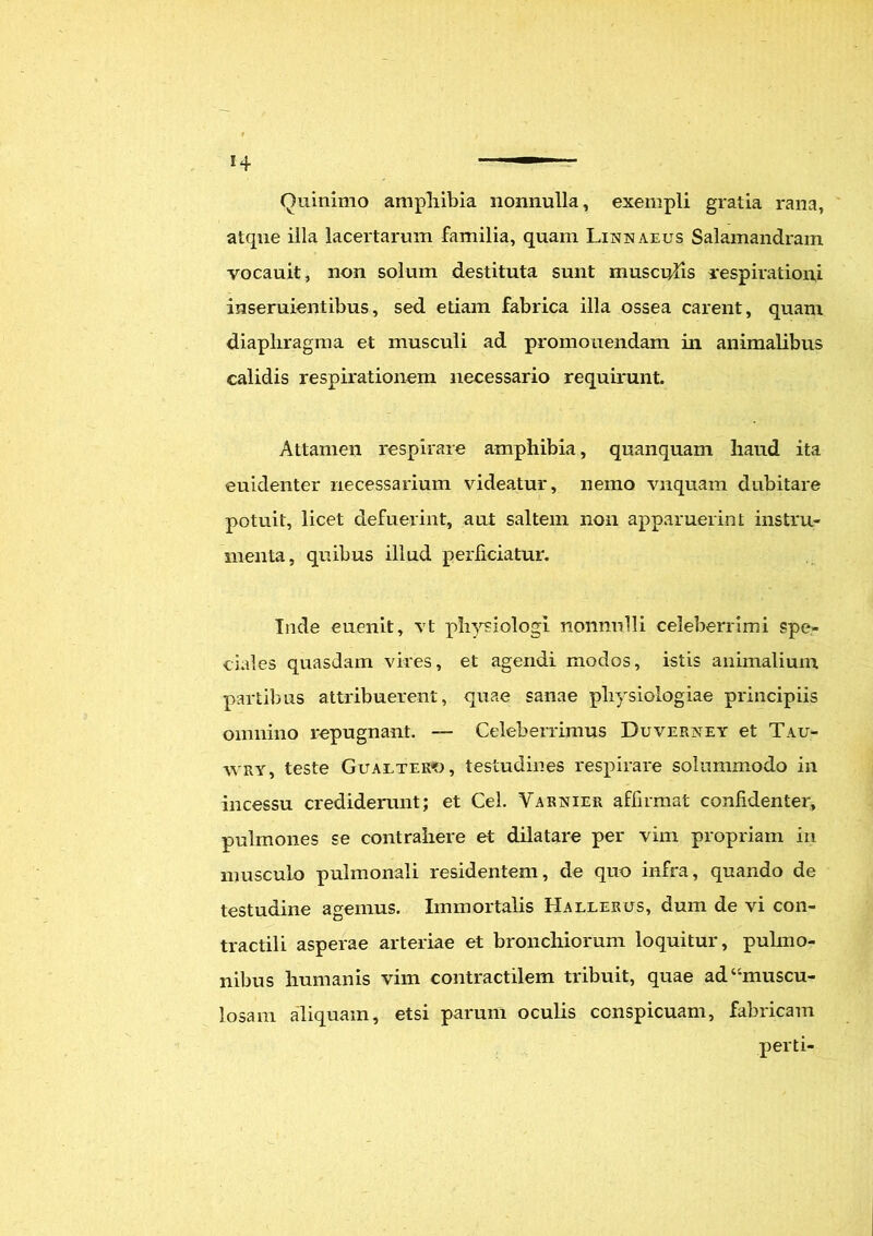 Ouinimo amphibia nonnulla, exempli gratia rana, atqne illa lacertarum familia, quam Linnaeus Salamandram vocauit, non solum destituta sunt musculis respirationi inseruientibus, sed etiam fabrica illa ossea carent, quam diaphragma et musculi ad promonendam in animalibus calidis respirationem necessario requirunt. Attamen respirare amphibia, quanquam haud ita euiclenter necessarium videatur, nemo vnquam dubitare potuit, licet defuerint, aut saltem non apparuerint instru- menta, quibus illud perficiatur. Inde euenit, vt physiologi nonnulli celeberrimi spe- ciales quasdam vires, et agendi modos, istis animalium partibus attribuerent, quae sanae physiologiae principiis omnino repugnant. — Celeberrimus Duverxey et Tau- wry, teste Gualtero, testudines respirare solummodo in incessu crediderunt; et Cei. Varnier affirmat confidenter, pulmones se contrahere et dilatare per vim propriam in musculo pulmonali residentem, de quo infra, quando de testudine agemus. Immortalis Hallerus, dum de vi con- tractili asperae arteriae et bronchiorum loquitur, pulmo- nibus humanis vim contractilem tribuit, quae ad “muscu- losam aliquam, etsi parum oculis conspicuam, fabricam perti-