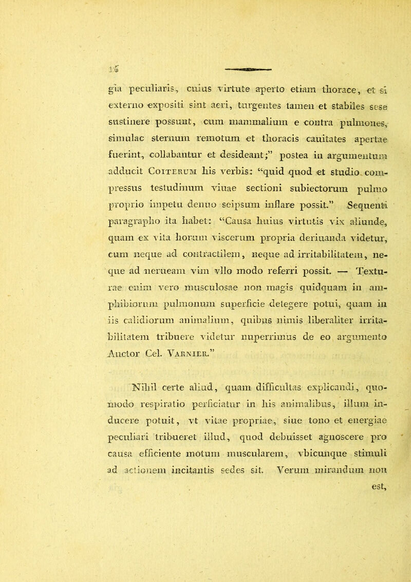 i£ ■ — — gia peculiaris, cuius virtute aperto etiam thorace, et si externo expositi sint aeri, turgentes tamen et stabiles sese sustinere possunt, cum mammalium e contra pulmones, simulae sternum remotum et thoracis cauitates apertae fuerint, collabantur et desideant;” postea in argumentum adducit Coiterum his verbis: “quid quod et studio com- pressus testudinum viuae sectioni subiectorum pulmo proprio impetu denuo seipsum inflare possit” Sequenti paragrapho ita habet: “Causa huius virtutis vix aliunde, quam ex vita horum viscerum propria deriuanda videtur, cum neque ad contractilem, neque ad irritabilitatem, ne- que ad nerueam vim vllo modo referri possit. — Textu- rae enim vero musculosae non magis quidquam in am- phibiorum pulmonum superficie detegere potui, quam in iis calidiorum animalium, quibus nimis liberaliter irrita- bilitatem tribuere videtur nuperriinus de eo argumento Anclor Cei. Varnier.” Nihil certe aliud, quam difficultas explicandi, quo- modo respiratio perficiatur in his animalibus, illum in- ducere potuit, vt vitae propriae, siue tono et energiae peculiari tribueret illud, quod debuisset agnoscere pro causa efficiente motum muscularem, vbicunque stimuli ad actionem incitantis sedes sit. Verum mirandum 11011 est.