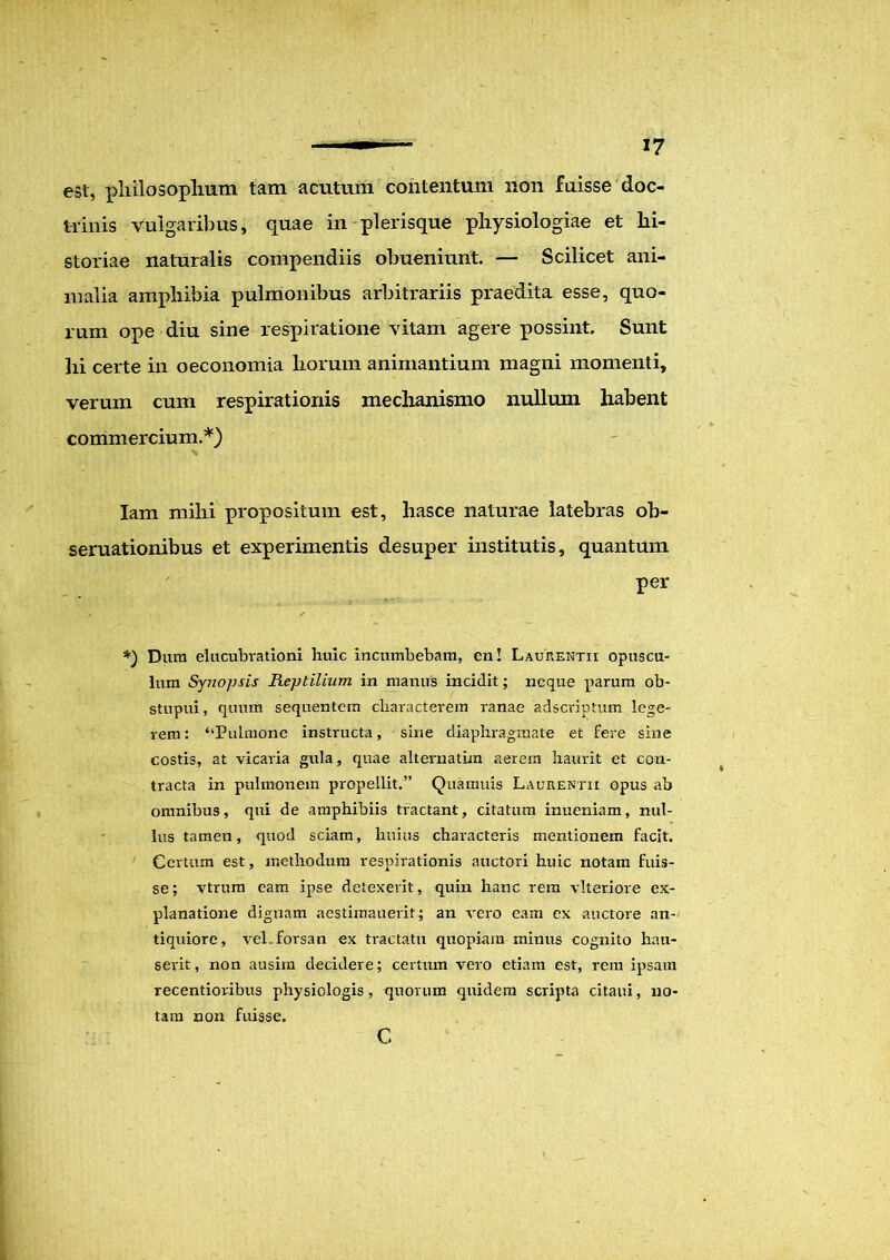est, philosophum tam acutum contentum non fuisse doc- trinis vulgaribus, quae in plerisque physiologiae et hi- storiae naturalis compendiis obueniunt. — Scilicet ani- malia amphibia pulmonibus arbitrariis praedita esse, quo- rum ope diu sine respiratione vitam agere possint. Sunt lii certe in oeconomia horum animantium magni momenti, verum cum respirationis mechanismo nullum habent commercium.*) Iam milii propositum est, hasce naturae latebras ob~ seruationibus et experimentis desuper institutis, quantum per *) Dura elucubrationi huic incumbebam, en! Laurentii opuscu- lum Synopsis Reptilium in manus incidit; neque parum ob- stupui, quum sequentem characterem ranae adscriptum lege- rem: “Pulmone instructa, sine diaphragmate et fere sine costis, at vicaria gula, quae alternatim aerem haurit et con- tracta in pulmonem propellit.” Quamuis Laurentii opus ab omnibus, qui de amphibiis tractant, citatum inueniam, nul- lus tamen, quod sciam, huius characteris mentionem facit. Certum est, methodum respirationis auctori huic notam fuis- se ; vtrum eam ipse detexerit, quin hanc rem vlteriore ex- planatione dignam aestimauerit; an vero eam ex auctore an- tiquiore, vel. forsan ex tractatu quopiam minus cognito hau- serit, non ausim decidere; certum vero etiam est, rem ipsam recentioribus physiologis , quorum quidem scripta citaui, no- tam non fuisse. c