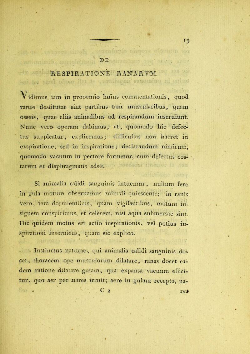 DE R E S PI Fl A TIO N' E PiA N A R Y AI v : vj.* j' ,;; . • '. ' 'i'1' ▼ idiinns. iam in prooemio Imius commentationis, quod ranae destitutae sint partibus tam muscularibus, quam osseis, quae aliis animalibus ad respirandum inseruiunt. Nunc vera operam dabimus, vt, quomodo hic defec- tus suppleatur, explicemus; difficultas non haeret in exspiratione, sed in inspiratione; declarandum nimirum, quomodo vacuum in pectore formetur, cum defectus cos- tarum et diaphragmatis adsit, Si animalia calidi sanguinis intuemur, nullum fere in gula motum obseruamns animali quiescente; in ranis vero, tam dormientibus, quam vigilantibus, motum in- signem conspicimus, et celerem, nisi aqua submersae sint. Hic quidem motus est actio inspirationis, vel potius in- spirationi inseruiens , quam sic explico. Instinctus naturae, qui animalia calidi sanguinis do*» cet, thoracem ope musculorum dilatare, ranas docet ea- dem ratione dilatare gulam, qua expansa vacuum effici- tur, quo aer per nares irruit; aere in gulam recepto, na- H C i re»